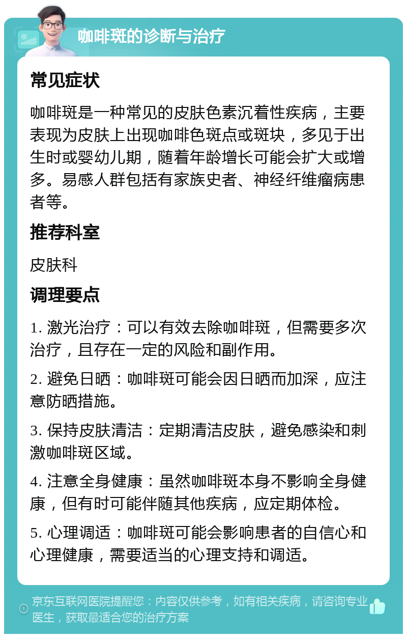 咖啡斑的诊断与治疗 常见症状 咖啡斑是一种常见的皮肤色素沉着性疾病，主要表现为皮肤上出现咖啡色斑点或斑块，多见于出生时或婴幼儿期，随着年龄增长可能会扩大或增多。易感人群包括有家族史者、神经纤维瘤病患者等。 推荐科室 皮肤科 调理要点 1. 激光治疗：可以有效去除咖啡斑，但需要多次治疗，且存在一定的风险和副作用。 2. 避免日晒：咖啡斑可能会因日晒而加深，应注意防晒措施。 3. 保持皮肤清洁：定期清洁皮肤，避免感染和刺激咖啡斑区域。 4. 注意全身健康：虽然咖啡斑本身不影响全身健康，但有时可能伴随其他疾病，应定期体检。 5. 心理调适：咖啡斑可能会影响患者的自信心和心理健康，需要适当的心理支持和调适。