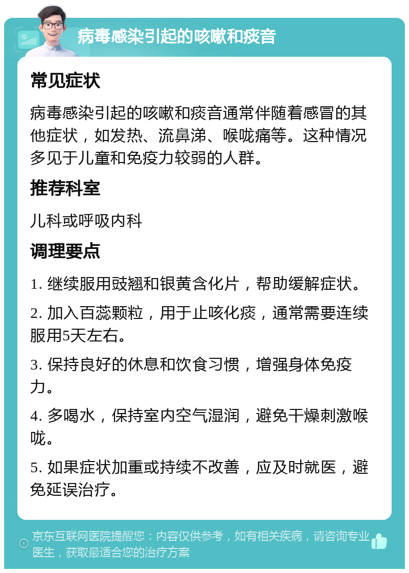 病毒感染引起的咳嗽和痰音 常见症状 病毒感染引起的咳嗽和痰音通常伴随着感冒的其他症状，如发热、流鼻涕、喉咙痛等。这种情况多见于儿童和免疫力较弱的人群。 推荐科室 儿科或呼吸内科 调理要点 1. 继续服用豉翘和银黄含化片，帮助缓解症状。 2. 加入百蕊颗粒，用于止咳化痰，通常需要连续服用5天左右。 3. 保持良好的休息和饮食习惯，增强身体免疫力。 4. 多喝水，保持室内空气湿润，避免干燥刺激喉咙。 5. 如果症状加重或持续不改善，应及时就医，避免延误治疗。