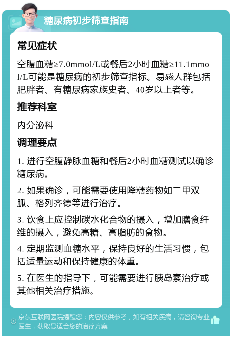 糖尿病初步筛查指南 常见症状 空腹血糖≥7.0mmol/L或餐后2小时血糖≥11.1mmol/L可能是糖尿病的初步筛查指标。易感人群包括肥胖者、有糖尿病家族史者、40岁以上者等。 推荐科室 内分泌科 调理要点 1. 进行空腹静脉血糖和餐后2小时血糖测试以确诊糖尿病。 2. 如果确诊，可能需要使用降糖药物如二甲双胍、格列齐德等进行治疗。 3. 饮食上应控制碳水化合物的摄入，增加膳食纤维的摄入，避免高糖、高脂肪的食物。 4. 定期监测血糖水平，保持良好的生活习惯，包括适量运动和保持健康的体重。 5. 在医生的指导下，可能需要进行胰岛素治疗或其他相关治疗措施。