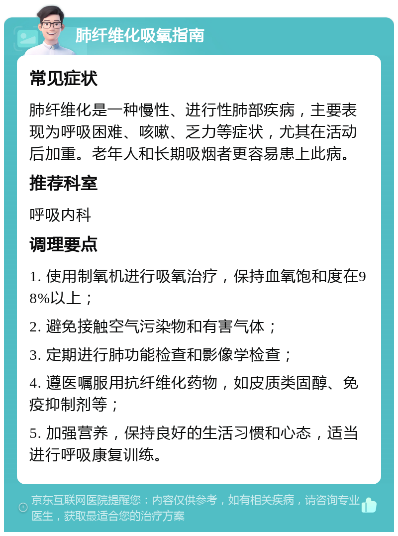 肺纤维化吸氧指南 常见症状 肺纤维化是一种慢性、进行性肺部疾病，主要表现为呼吸困难、咳嗽、乏力等症状，尤其在活动后加重。老年人和长期吸烟者更容易患上此病。 推荐科室 呼吸内科 调理要点 1. 使用制氧机进行吸氧治疗，保持血氧饱和度在98%以上； 2. 避免接触空气污染物和有害气体； 3. 定期进行肺功能检查和影像学检查； 4. 遵医嘱服用抗纤维化药物，如皮质类固醇、免疫抑制剂等； 5. 加强营养，保持良好的生活习惯和心态，适当进行呼吸康复训练。