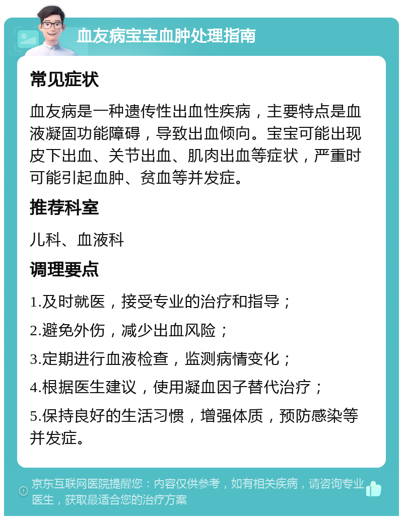 血友病宝宝血肿处理指南 常见症状 血友病是一种遗传性出血性疾病，主要特点是血液凝固功能障碍，导致出血倾向。宝宝可能出现皮下出血、关节出血、肌肉出血等症状，严重时可能引起血肿、贫血等并发症。 推荐科室 儿科、血液科 调理要点 1.及时就医，接受专业的治疗和指导； 2.避免外伤，减少出血风险； 3.定期进行血液检查，监测病情变化； 4.根据医生建议，使用凝血因子替代治疗； 5.保持良好的生活习惯，增强体质，预防感染等并发症。