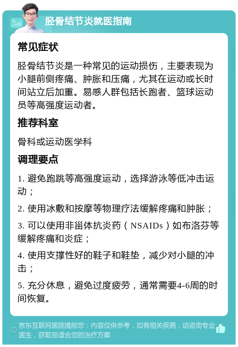 胫骨结节炎就医指南 常见症状 胫骨结节炎是一种常见的运动损伤，主要表现为小腿前侧疼痛、肿胀和压痛，尤其在运动或长时间站立后加重。易感人群包括长跑者、篮球运动员等高强度运动者。 推荐科室 骨科或运动医学科 调理要点 1. 避免跑跳等高强度运动，选择游泳等低冲击运动； 2. 使用冰敷和按摩等物理疗法缓解疼痛和肿胀； 3. 可以使用非甾体抗炎药（NSAIDs）如布洛芬等缓解疼痛和炎症； 4. 使用支撑性好的鞋子和鞋垫，减少对小腿的冲击； 5. 充分休息，避免过度疲劳，通常需要4-6周的时间恢复。