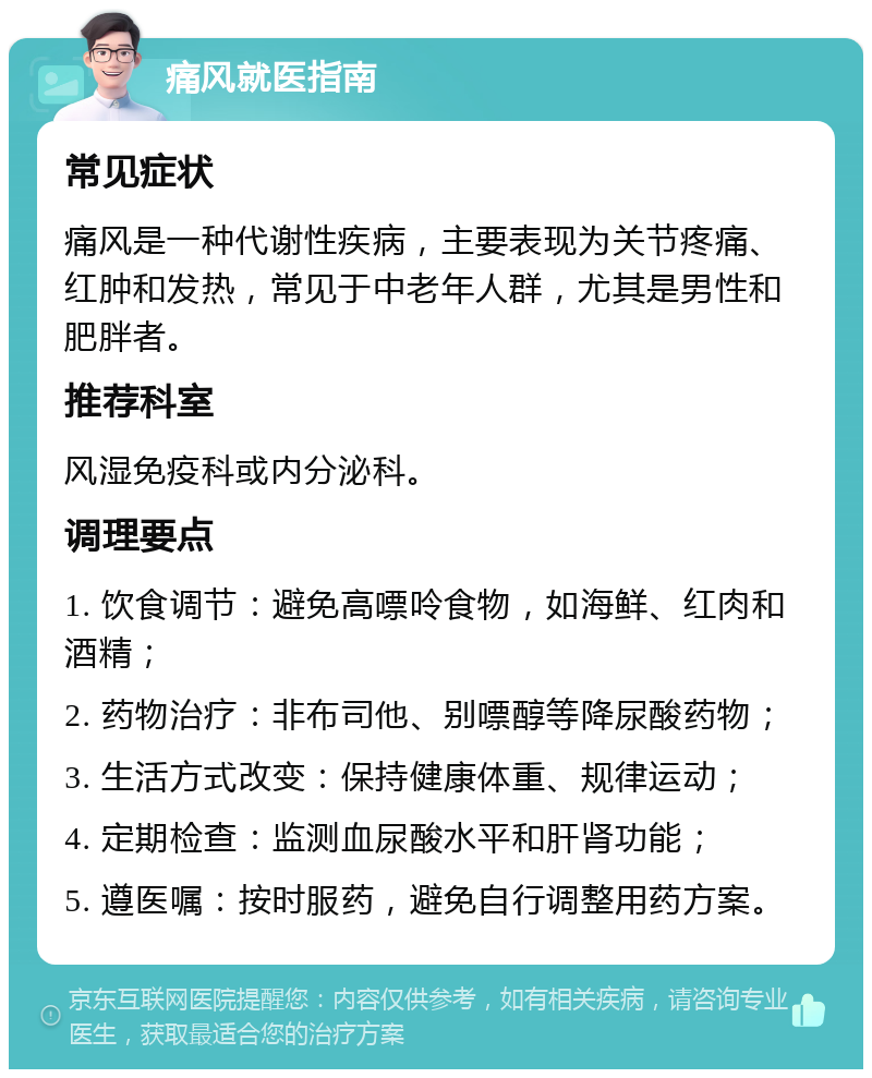 痛风就医指南 常见症状 痛风是一种代谢性疾病，主要表现为关节疼痛、红肿和发热，常见于中老年人群，尤其是男性和肥胖者。 推荐科室 风湿免疫科或内分泌科。 调理要点 1. 饮食调节：避免高嘌呤食物，如海鲜、红肉和酒精； 2. 药物治疗：非布司他、别嘌醇等降尿酸药物； 3. 生活方式改变：保持健康体重、规律运动； 4. 定期检查：监测血尿酸水平和肝肾功能； 5. 遵医嘱：按时服药，避免自行调整用药方案。