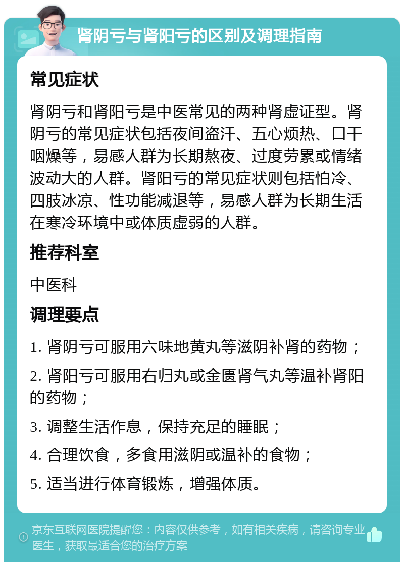 肾阴亏与肾阳亏的区别及调理指南 常见症状 肾阴亏和肾阳亏是中医常见的两种肾虚证型。肾阴亏的常见症状包括夜间盗汗、五心烦热、口干咽燥等，易感人群为长期熬夜、过度劳累或情绪波动大的人群。肾阳亏的常见症状则包括怕冷、四肢冰凉、性功能减退等，易感人群为长期生活在寒冷环境中或体质虚弱的人群。 推荐科室 中医科 调理要点 1. 肾阴亏可服用六味地黄丸等滋阴补肾的药物； 2. 肾阳亏可服用右归丸或金匮肾气丸等温补肾阳的药物； 3. 调整生活作息，保持充足的睡眠； 4. 合理饮食，多食用滋阴或温补的食物； 5. 适当进行体育锻炼，增强体质。