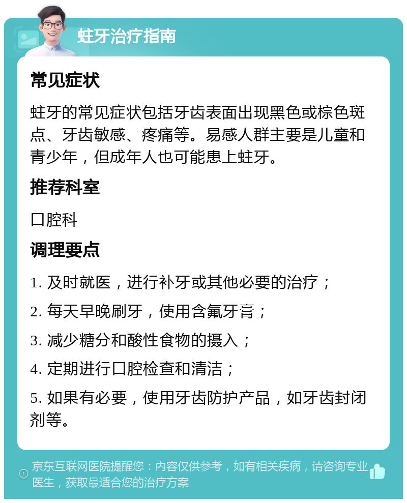 蛀牙治疗指南 常见症状 蛀牙的常见症状包括牙齿表面出现黑色或棕色斑点、牙齿敏感、疼痛等。易感人群主要是儿童和青少年，但成年人也可能患上蛀牙。 推荐科室 口腔科 调理要点 1. 及时就医，进行补牙或其他必要的治疗； 2. 每天早晚刷牙，使用含氟牙膏； 3. 减少糖分和酸性食物的摄入； 4. 定期进行口腔检查和清洁； 5. 如果有必要，使用牙齿防护产品，如牙齿封闭剂等。