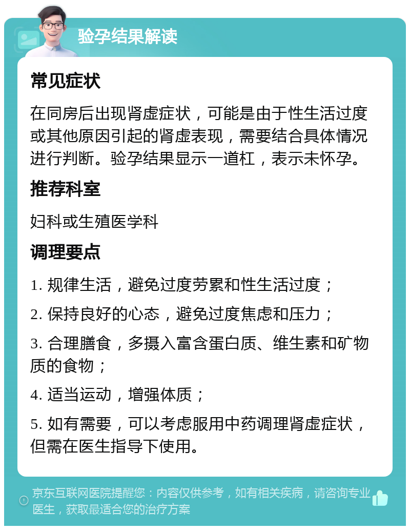 验孕结果解读 常见症状 在同房后出现肾虚症状，可能是由于性生活过度或其他原因引起的肾虚表现，需要结合具体情况进行判断。验孕结果显示一道杠，表示未怀孕。 推荐科室 妇科或生殖医学科 调理要点 1. 规律生活，避免过度劳累和性生活过度； 2. 保持良好的心态，避免过度焦虑和压力； 3. 合理膳食，多摄入富含蛋白质、维生素和矿物质的食物； 4. 适当运动，增强体质； 5. 如有需要，可以考虑服用中药调理肾虚症状，但需在医生指导下使用。