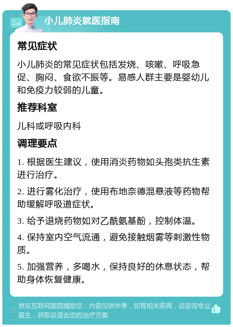 小儿肺炎就医指南 常见症状 小儿肺炎的常见症状包括发烧、咳嗽、呼吸急促、胸闷、食欲不振等。易感人群主要是婴幼儿和免疫力较弱的儿童。 推荐科室 儿科或呼吸内科 调理要点 1. 根据医生建议，使用消炎药物如头孢类抗生素进行治疗。 2. 进行雾化治疗，使用布地奈德混悬液等药物帮助缓解呼吸道症状。 3. 给予退烧药物如对乙酰氨基酚，控制体温。 4. 保持室内空气流通，避免接触烟雾等刺激性物质。 5. 加强营养，多喝水，保持良好的休息状态，帮助身体恢复健康。