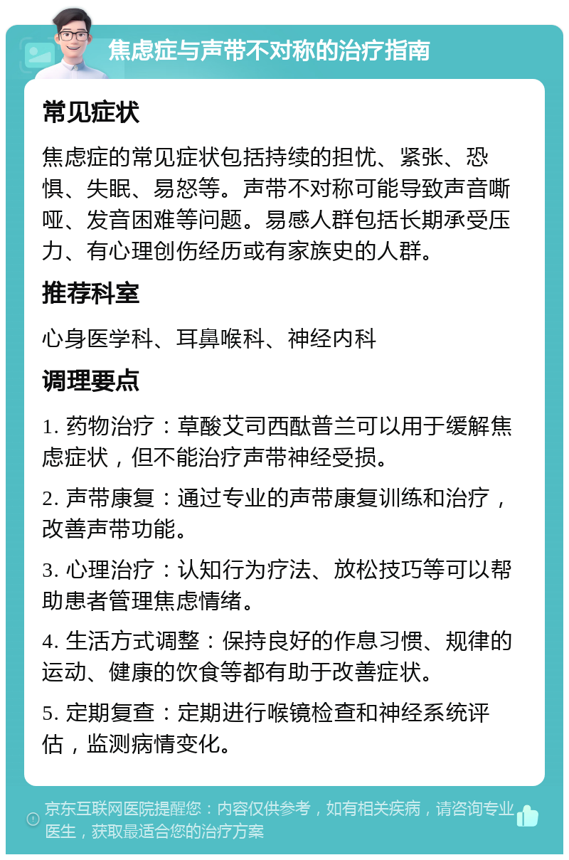 焦虑症与声带不对称的治疗指南 常见症状 焦虑症的常见症状包括持续的担忧、紧张、恐惧、失眠、易怒等。声带不对称可能导致声音嘶哑、发音困难等问题。易感人群包括长期承受压力、有心理创伤经历或有家族史的人群。 推荐科室 心身医学科、耳鼻喉科、神经内科 调理要点 1. 药物治疗：草酸艾司西酞普兰可以用于缓解焦虑症状，但不能治疗声带神经受损。 2. 声带康复：通过专业的声带康复训练和治疗，改善声带功能。 3. 心理治疗：认知行为疗法、放松技巧等可以帮助患者管理焦虑情绪。 4. 生活方式调整：保持良好的作息习惯、规律的运动、健康的饮食等都有助于改善症状。 5. 定期复查：定期进行喉镜检查和神经系统评估，监测病情变化。