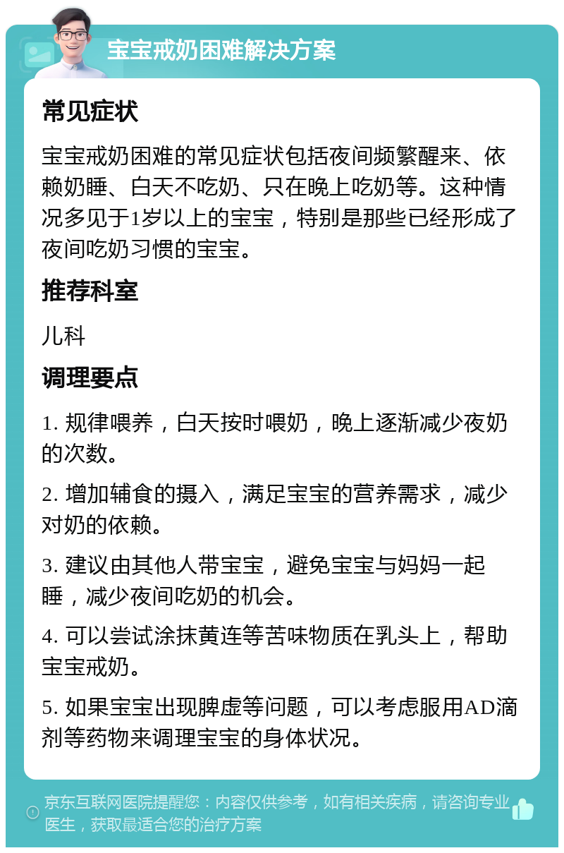 宝宝戒奶困难解决方案 常见症状 宝宝戒奶困难的常见症状包括夜间频繁醒来、依赖奶睡、白天不吃奶、只在晚上吃奶等。这种情况多见于1岁以上的宝宝，特别是那些已经形成了夜间吃奶习惯的宝宝。 推荐科室 儿科 调理要点 1. 规律喂养，白天按时喂奶，晚上逐渐减少夜奶的次数。 2. 增加辅食的摄入，满足宝宝的营养需求，减少对奶的依赖。 3. 建议由其他人带宝宝，避免宝宝与妈妈一起睡，减少夜间吃奶的机会。 4. 可以尝试涂抹黄连等苦味物质在乳头上，帮助宝宝戒奶。 5. 如果宝宝出现脾虚等问题，可以考虑服用AD滴剂等药物来调理宝宝的身体状况。