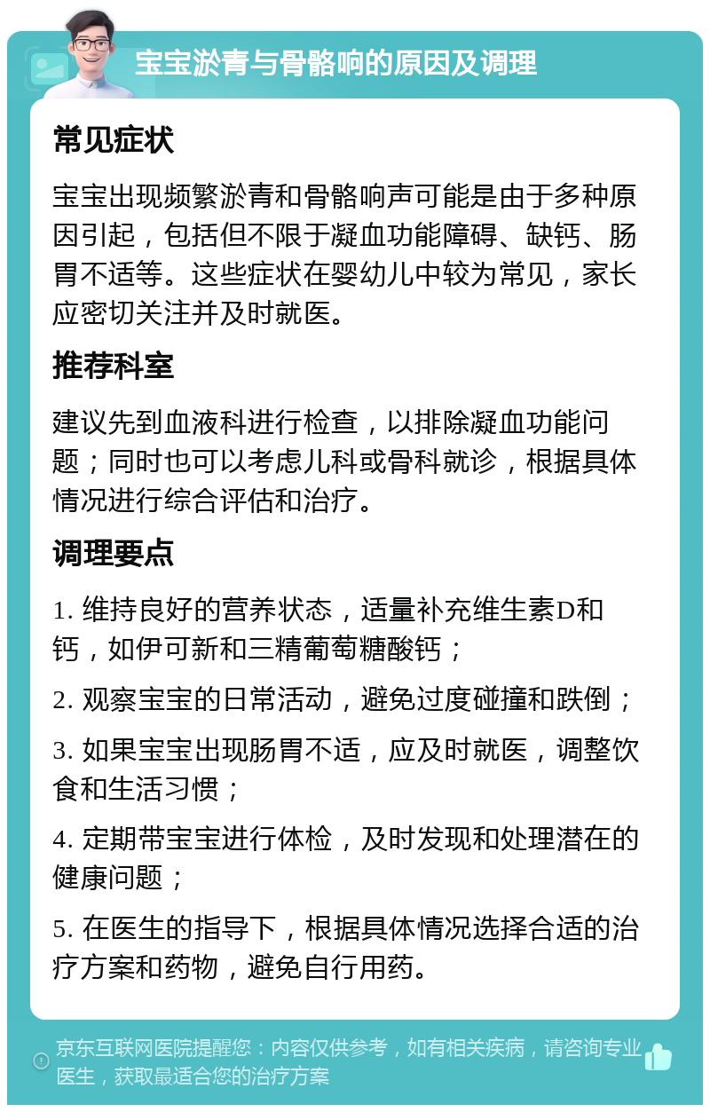 宝宝淤青与骨骼响的原因及调理 常见症状 宝宝出现频繁淤青和骨骼响声可能是由于多种原因引起，包括但不限于凝血功能障碍、缺钙、肠胃不适等。这些症状在婴幼儿中较为常见，家长应密切关注并及时就医。 推荐科室 建议先到血液科进行检查，以排除凝血功能问题；同时也可以考虑儿科或骨科就诊，根据具体情况进行综合评估和治疗。 调理要点 1. 维持良好的营养状态，适量补充维生素D和钙，如伊可新和三精葡萄糖酸钙； 2. 观察宝宝的日常活动，避免过度碰撞和跌倒； 3. 如果宝宝出现肠胃不适，应及时就医，调整饮食和生活习惯； 4. 定期带宝宝进行体检，及时发现和处理潜在的健康问题； 5. 在医生的指导下，根据具体情况选择合适的治疗方案和药物，避免自行用药。