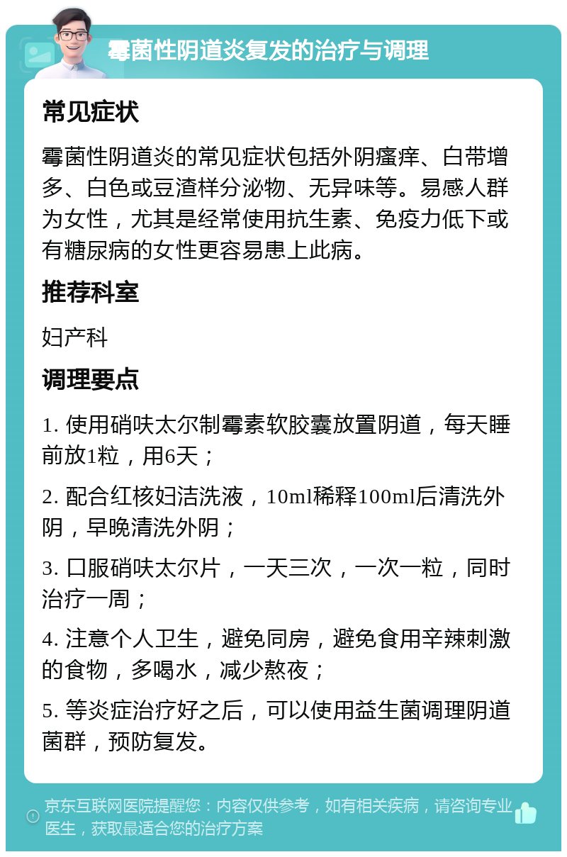 霉菌性阴道炎复发的治疗与调理 常见症状 霉菌性阴道炎的常见症状包括外阴瘙痒、白带增多、白色或豆渣样分泌物、无异味等。易感人群为女性，尤其是经常使用抗生素、免疫力低下或有糖尿病的女性更容易患上此病。 推荐科室 妇产科 调理要点 1. 使用硝呋太尔制霉素软胶囊放置阴道，每天睡前放1粒，用6天； 2. 配合红核妇洁洗液，10ml稀释100ml后清洗外阴，早晚清洗外阴； 3. 口服硝呋太尔片，一天三次，一次一粒，同时治疗一周； 4. 注意个人卫生，避免同房，避免食用辛辣刺激的食物，多喝水，减少熬夜； 5. 等炎症治疗好之后，可以使用益生菌调理阴道菌群，预防复发。