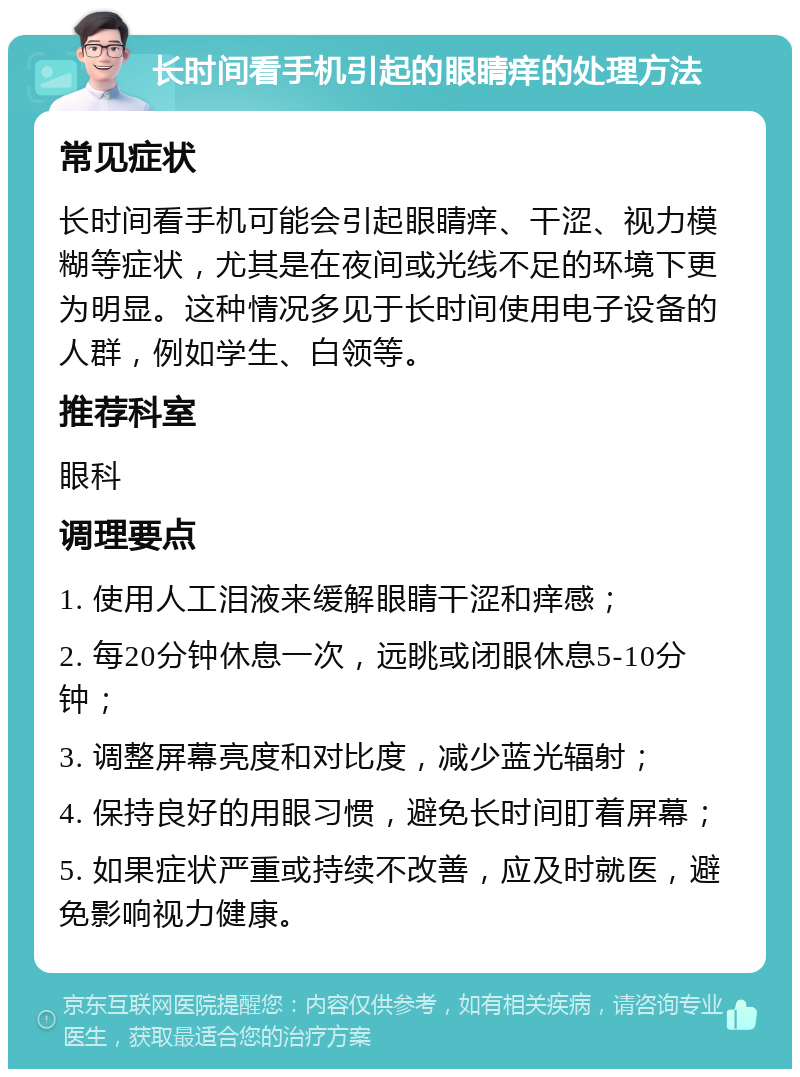 长时间看手机引起的眼睛痒的处理方法 常见症状 长时间看手机可能会引起眼睛痒、干涩、视力模糊等症状，尤其是在夜间或光线不足的环境下更为明显。这种情况多见于长时间使用电子设备的人群，例如学生、白领等。 推荐科室 眼科 调理要点 1. 使用人工泪液来缓解眼睛干涩和痒感； 2. 每20分钟休息一次，远眺或闭眼休息5-10分钟； 3. 调整屏幕亮度和对比度，减少蓝光辐射； 4. 保持良好的用眼习惯，避免长时间盯着屏幕； 5. 如果症状严重或持续不改善，应及时就医，避免影响视力健康。