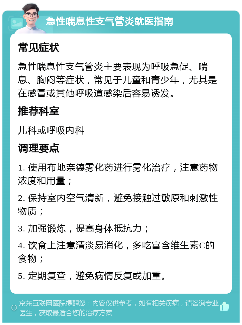 急性喘息性支气管炎就医指南 常见症状 急性喘息性支气管炎主要表现为呼吸急促、喘息、胸闷等症状，常见于儿童和青少年，尤其是在感冒或其他呼吸道感染后容易诱发。 推荐科室 儿科或呼吸内科 调理要点 1. 使用布地奈德雾化药进行雾化治疗，注意药物浓度和用量； 2. 保持室内空气清新，避免接触过敏原和刺激性物质； 3. 加强锻炼，提高身体抵抗力； 4. 饮食上注意清淡易消化，多吃富含维生素C的食物； 5. 定期复查，避免病情反复或加重。