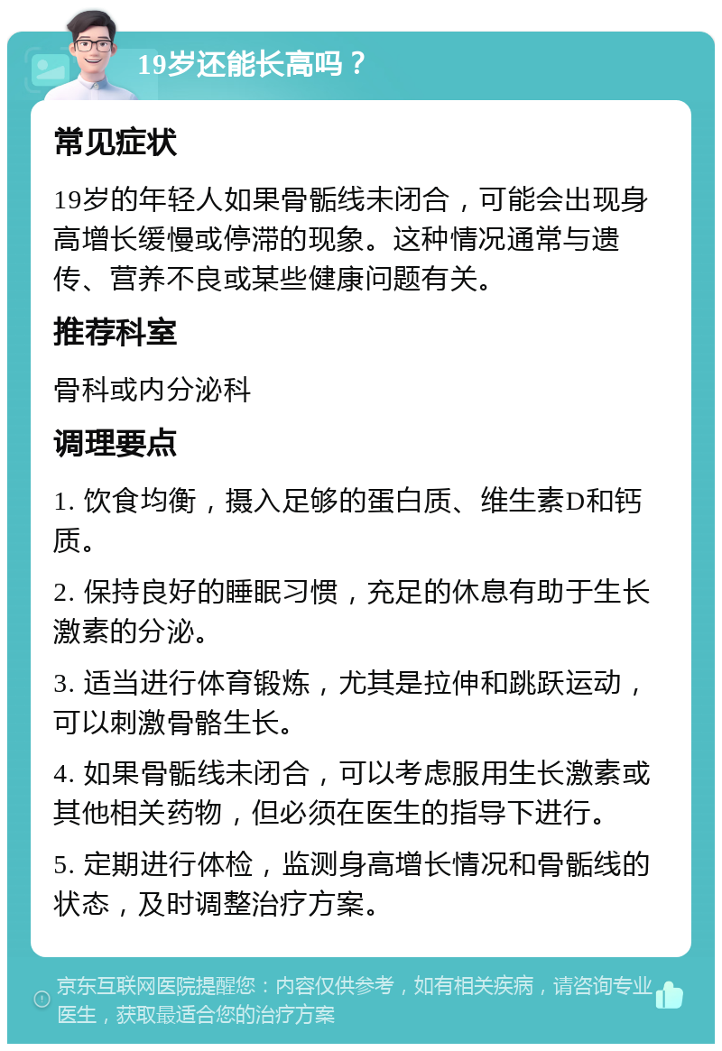 19岁还能长高吗？ 常见症状 19岁的年轻人如果骨骺线未闭合，可能会出现身高增长缓慢或停滞的现象。这种情况通常与遗传、营养不良或某些健康问题有关。 推荐科室 骨科或内分泌科 调理要点 1. 饮食均衡，摄入足够的蛋白质、维生素D和钙质。 2. 保持良好的睡眠习惯，充足的休息有助于生长激素的分泌。 3. 适当进行体育锻炼，尤其是拉伸和跳跃运动，可以刺激骨骼生长。 4. 如果骨骺线未闭合，可以考虑服用生长激素或其他相关药物，但必须在医生的指导下进行。 5. 定期进行体检，监测身高增长情况和骨骺线的状态，及时调整治疗方案。