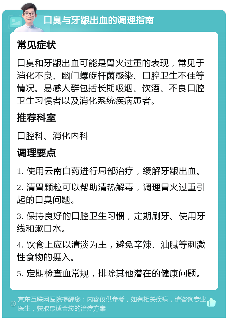 口臭与牙龈出血的调理指南 常见症状 口臭和牙龈出血可能是胃火过重的表现，常见于消化不良、幽门螺旋杆菌感染、口腔卫生不佳等情况。易感人群包括长期吸烟、饮酒、不良口腔卫生习惯者以及消化系统疾病患者。 推荐科室 口腔科、消化内科 调理要点 1. 使用云南白药进行局部治疗，缓解牙龈出血。 2. 清胃颗粒可以帮助清热解毒，调理胃火过重引起的口臭问题。 3. 保持良好的口腔卫生习惯，定期刷牙、使用牙线和漱口水。 4. 饮食上应以清淡为主，避免辛辣、油腻等刺激性食物的摄入。 5. 定期检查血常规，排除其他潜在的健康问题。