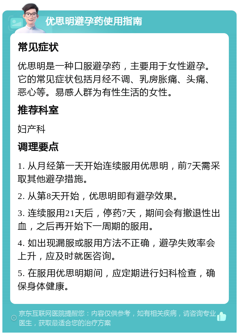 优思明避孕药使用指南 常见症状 优思明是一种口服避孕药，主要用于女性避孕。它的常见症状包括月经不调、乳房胀痛、头痛、恶心等。易感人群为有性生活的女性。 推荐科室 妇产科 调理要点 1. 从月经第一天开始连续服用优思明，前7天需采取其他避孕措施。 2. 从第8天开始，优思明即有避孕效果。 3. 连续服用21天后，停药7天，期间会有撤退性出血，之后再开始下一周期的服用。 4. 如出现漏服或服用方法不正确，避孕失败率会上升，应及时就医咨询。 5. 在服用优思明期间，应定期进行妇科检查，确保身体健康。