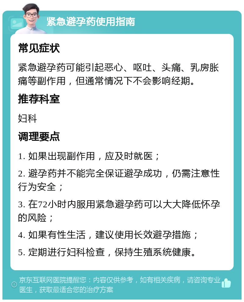 紧急避孕药使用指南 常见症状 紧急避孕药可能引起恶心、呕吐、头痛、乳房胀痛等副作用，但通常情况下不会影响经期。 推荐科室 妇科 调理要点 1. 如果出现副作用，应及时就医； 2. 避孕药并不能完全保证避孕成功，仍需注意性行为安全； 3. 在72小时内服用紧急避孕药可以大大降低怀孕的风险； 4. 如果有性生活，建议使用长效避孕措施； 5. 定期进行妇科检查，保持生殖系统健康。