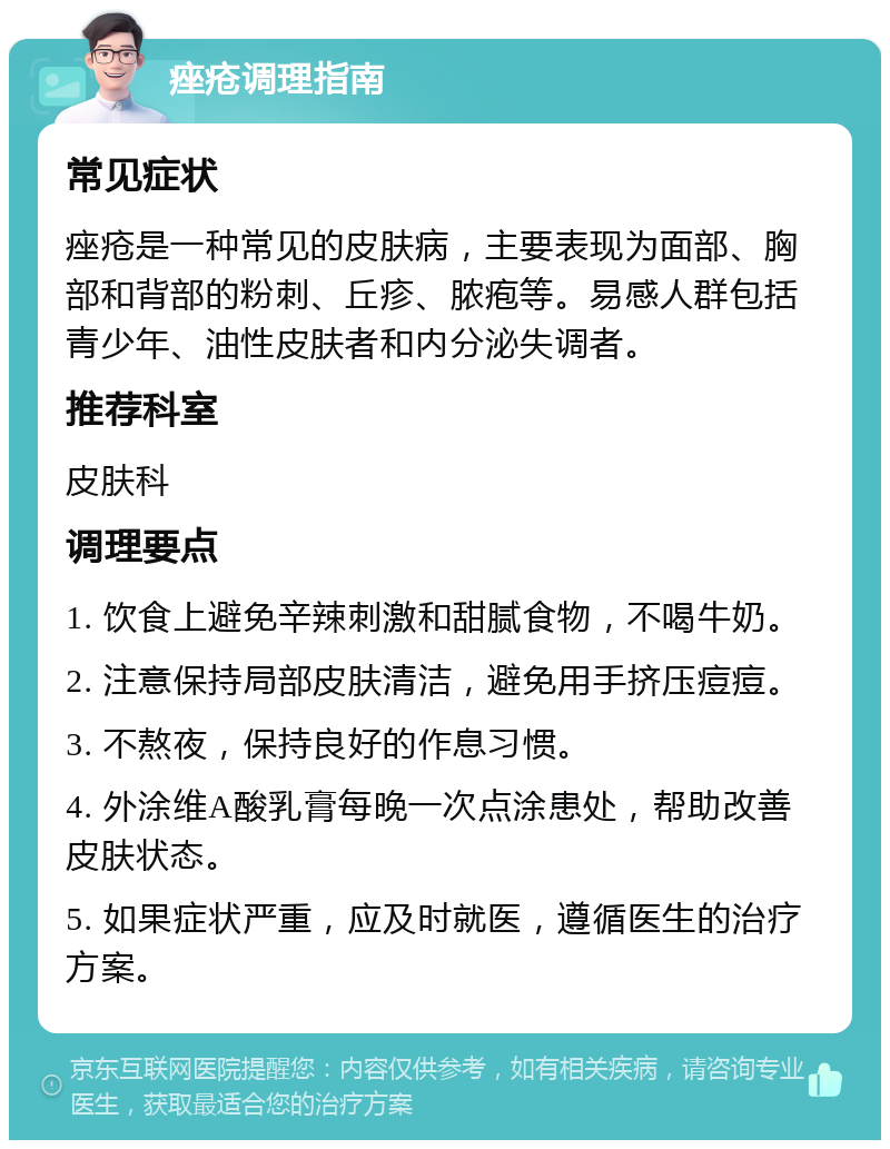 痤疮调理指南 常见症状 痤疮是一种常见的皮肤病，主要表现为面部、胸部和背部的粉刺、丘疹、脓疱等。易感人群包括青少年、油性皮肤者和内分泌失调者。 推荐科室 皮肤科 调理要点 1. 饮食上避免辛辣刺激和甜腻食物，不喝牛奶。 2. 注意保持局部皮肤清洁，避免用手挤压痘痘。 3. 不熬夜，保持良好的作息习惯。 4. 外涂维A酸乳膏每晚一次点涂患处，帮助改善皮肤状态。 5. 如果症状严重，应及时就医，遵循医生的治疗方案。