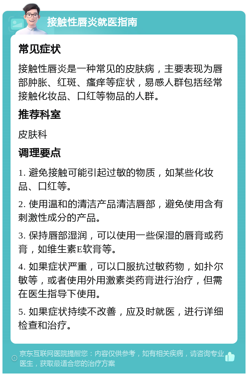 接触性唇炎就医指南 常见症状 接触性唇炎是一种常见的皮肤病，主要表现为唇部肿胀、红斑、瘙痒等症状，易感人群包括经常接触化妆品、口红等物品的人群。 推荐科室 皮肤科 调理要点 1. 避免接触可能引起过敏的物质，如某些化妆品、口红等。 2. 使用温和的清洁产品清洁唇部，避免使用含有刺激性成分的产品。 3. 保持唇部湿润，可以使用一些保湿的唇膏或药膏，如维生素E软膏等。 4. 如果症状严重，可以口服抗过敏药物，如扑尔敏等，或者使用外用激素类药膏进行治疗，但需在医生指导下使用。 5. 如果症状持续不改善，应及时就医，进行详细检查和治疗。