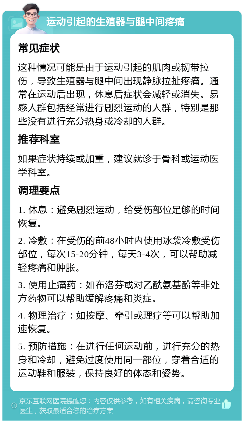 运动引起的生殖器与腿中间疼痛 常见症状 这种情况可能是由于运动引起的肌肉或韧带拉伤，导致生殖器与腿中间出现静脉拉扯疼痛。通常在运动后出现，休息后症状会减轻或消失。易感人群包括经常进行剧烈运动的人群，特别是那些没有进行充分热身或冷却的人群。 推荐科室 如果症状持续或加重，建议就诊于骨科或运动医学科室。 调理要点 1. 休息：避免剧烈运动，给受伤部位足够的时间恢复。 2. 冷敷：在受伤的前48小时内使用冰袋冷敷受伤部位，每次15-20分钟，每天3-4次，可以帮助减轻疼痛和肿胀。 3. 使用止痛药：如布洛芬或对乙酰氨基酚等非处方药物可以帮助缓解疼痛和炎症。 4. 物理治疗：如按摩、牵引或理疗等可以帮助加速恢复。 5. 预防措施：在进行任何运动前，进行充分的热身和冷却，避免过度使用同一部位，穿着合适的运动鞋和服装，保持良好的体态和姿势。