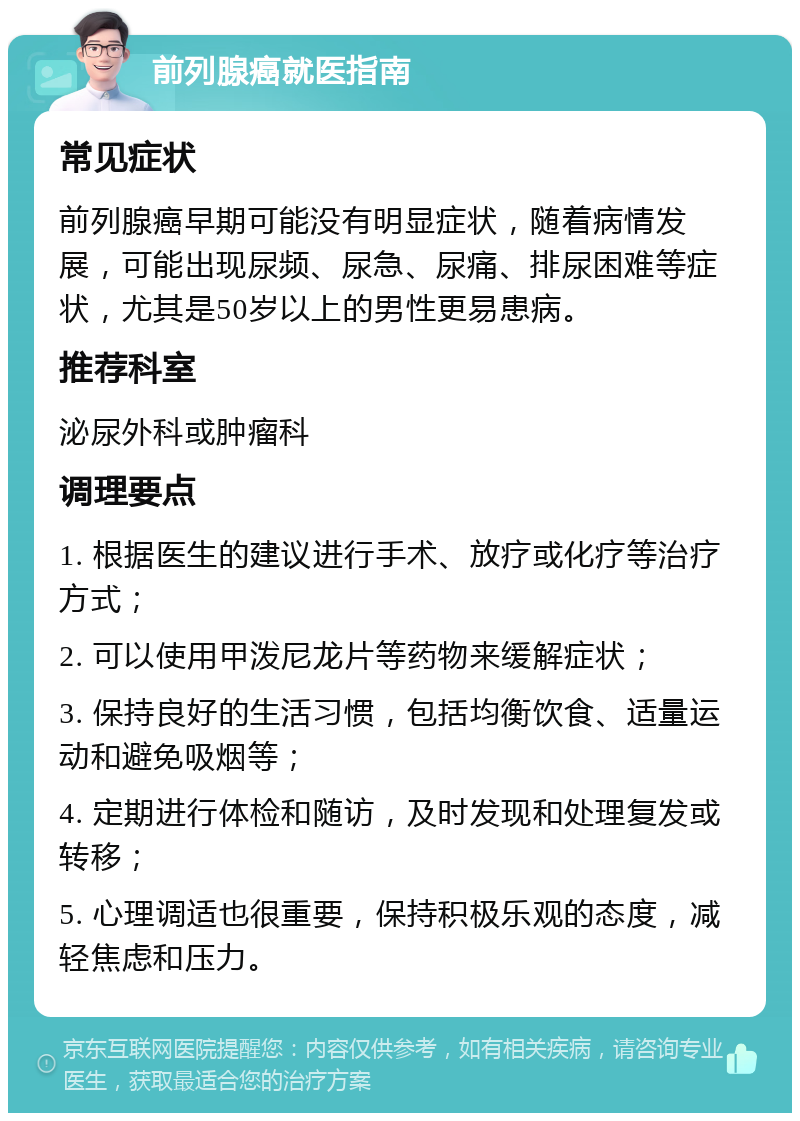 前列腺癌就医指南 常见症状 前列腺癌早期可能没有明显症状，随着病情发展，可能出现尿频、尿急、尿痛、排尿困难等症状，尤其是50岁以上的男性更易患病。 推荐科室 泌尿外科或肿瘤科 调理要点 1. 根据医生的建议进行手术、放疗或化疗等治疗方式； 2. 可以使用甲泼尼龙片等药物来缓解症状； 3. 保持良好的生活习惯，包括均衡饮食、适量运动和避免吸烟等； 4. 定期进行体检和随访，及时发现和处理复发或转移； 5. 心理调适也很重要，保持积极乐观的态度，减轻焦虑和压力。