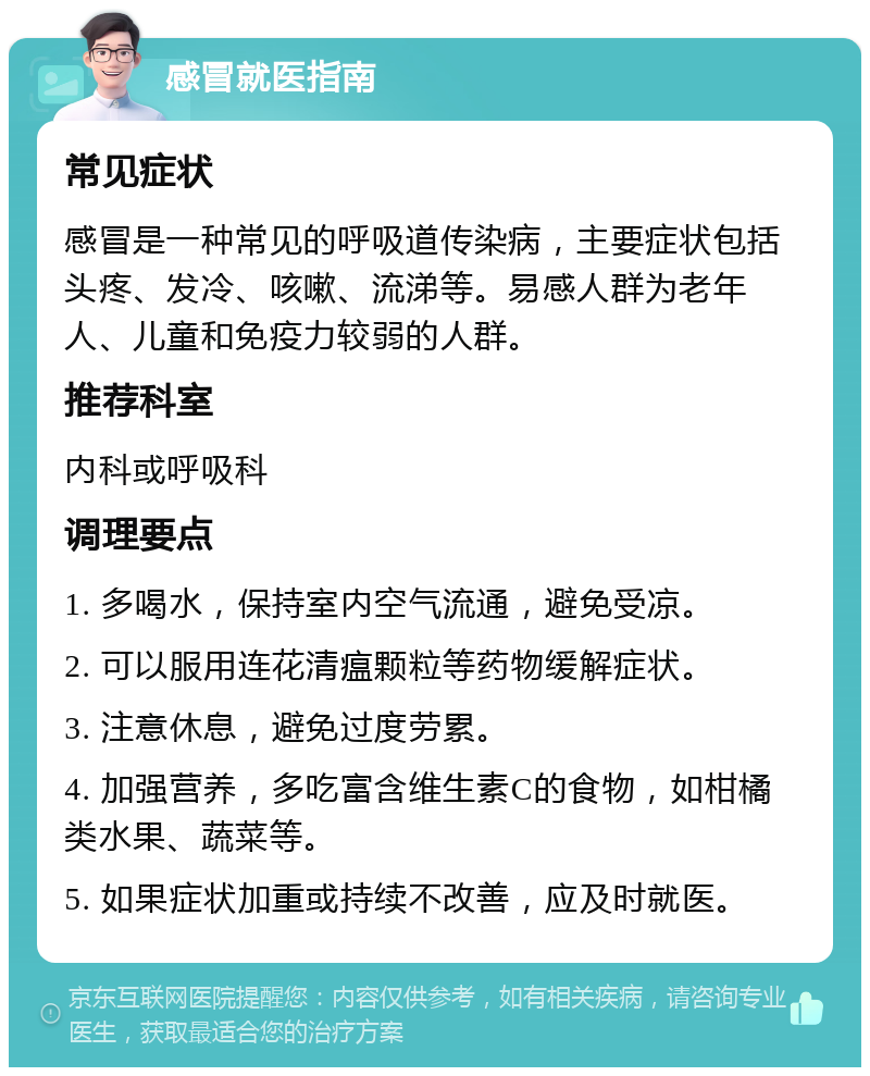 感冒就医指南 常见症状 感冒是一种常见的呼吸道传染病，主要症状包括头疼、发冷、咳嗽、流涕等。易感人群为老年人、儿童和免疫力较弱的人群。 推荐科室 内科或呼吸科 调理要点 1. 多喝水，保持室内空气流通，避免受凉。 2. 可以服用连花清瘟颗粒等药物缓解症状。 3. 注意休息，避免过度劳累。 4. 加强营养，多吃富含维生素C的食物，如柑橘类水果、蔬菜等。 5. 如果症状加重或持续不改善，应及时就医。