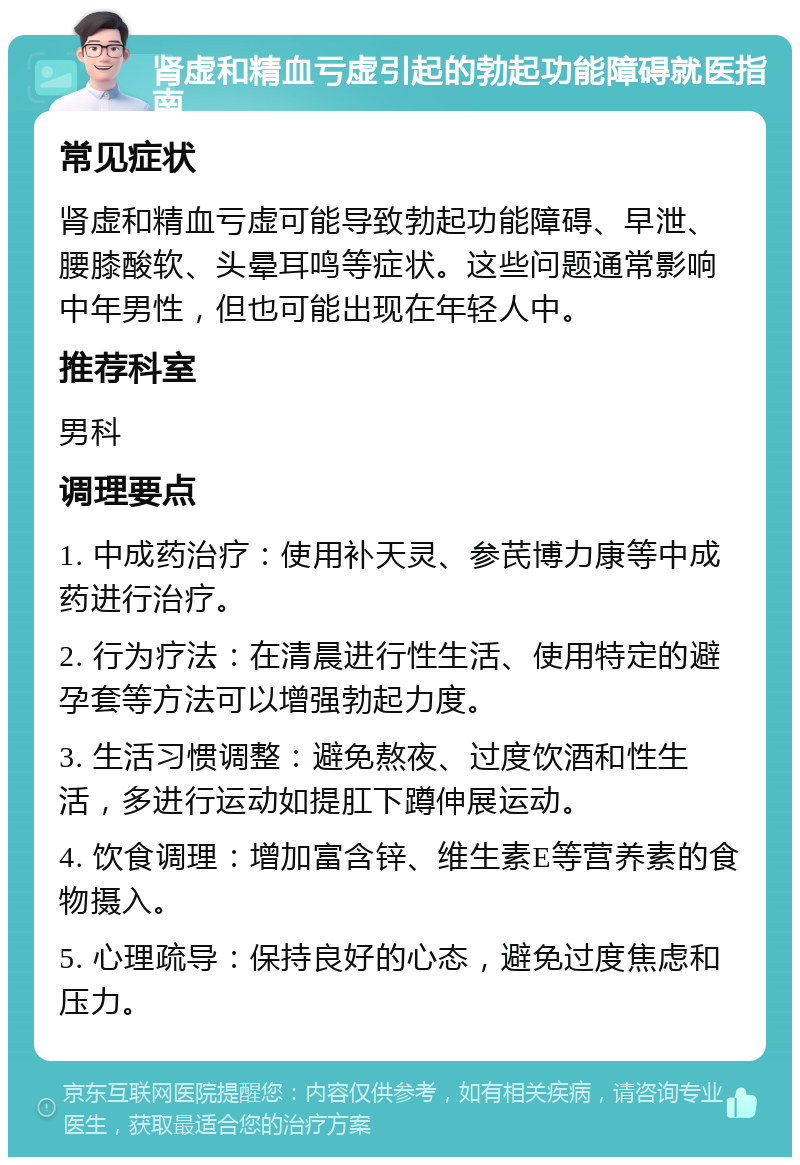 肾虚和精血亏虚引起的勃起功能障碍就医指南 常见症状 肾虚和精血亏虚可能导致勃起功能障碍、早泄、腰膝酸软、头晕耳鸣等症状。这些问题通常影响中年男性，但也可能出现在年轻人中。 推荐科室 男科 调理要点 1. 中成药治疗：使用补天灵、参芪博力康等中成药进行治疗。 2. 行为疗法：在清晨进行性生活、使用特定的避孕套等方法可以增强勃起力度。 3. 生活习惯调整：避免熬夜、过度饮酒和性生活，多进行运动如提肛下蹲伸展运动。 4. 饮食调理：增加富含锌、维生素E等营养素的食物摄入。 5. 心理疏导：保持良好的心态，避免过度焦虑和压力。