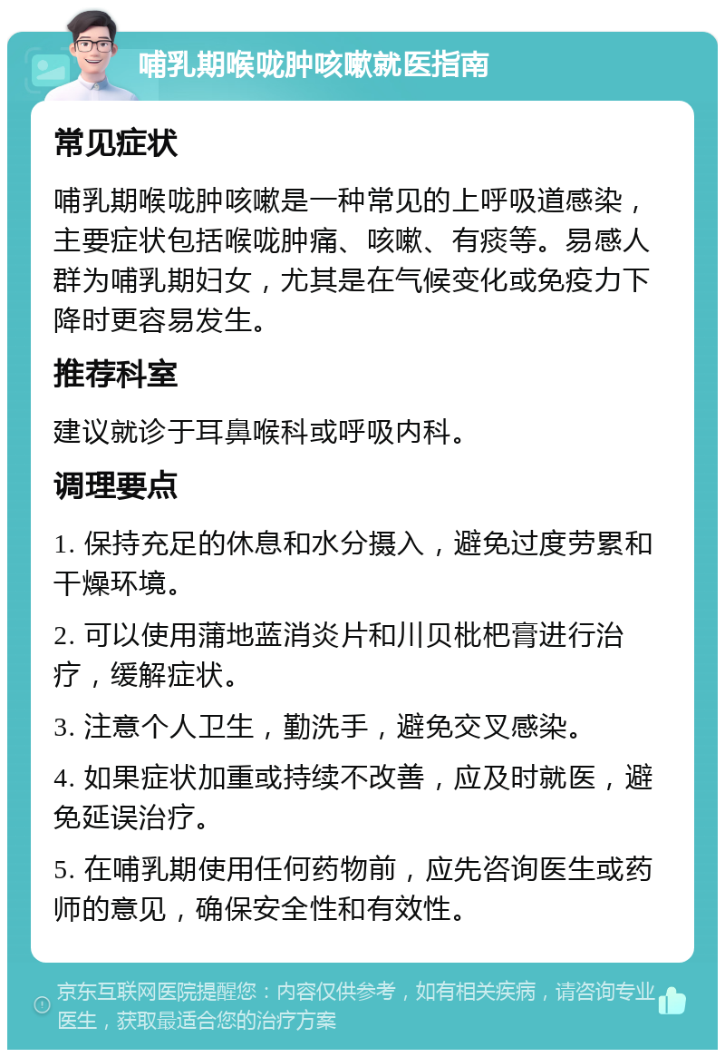 哺乳期喉咙肿咳嗽就医指南 常见症状 哺乳期喉咙肿咳嗽是一种常见的上呼吸道感染，主要症状包括喉咙肿痛、咳嗽、有痰等。易感人群为哺乳期妇女，尤其是在气候变化或免疫力下降时更容易发生。 推荐科室 建议就诊于耳鼻喉科或呼吸内科。 调理要点 1. 保持充足的休息和水分摄入，避免过度劳累和干燥环境。 2. 可以使用蒲地蓝消炎片和川贝枇杷膏进行治疗，缓解症状。 3. 注意个人卫生，勤洗手，避免交叉感染。 4. 如果症状加重或持续不改善，应及时就医，避免延误治疗。 5. 在哺乳期使用任何药物前，应先咨询医生或药师的意见，确保安全性和有效性。