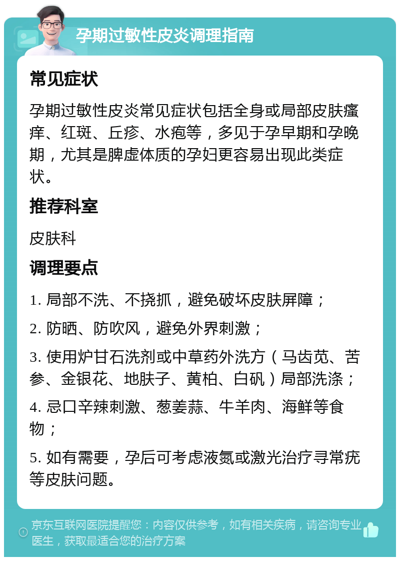 孕期过敏性皮炎调理指南 常见症状 孕期过敏性皮炎常见症状包括全身或局部皮肤瘙痒、红斑、丘疹、水疱等，多见于孕早期和孕晚期，尤其是脾虚体质的孕妇更容易出现此类症状。 推荐科室 皮肤科 调理要点 1. 局部不洗、不挠抓，避免破坏皮肤屏障； 2. 防晒、防吹风，避免外界刺激； 3. 使用炉甘石洗剂或中草药外洗方（马齿苋、苦参、金银花、地肤子、黄柏、白矾）局部洗涤； 4. 忌口辛辣刺激、葱姜蒜、牛羊肉、海鲜等食物； 5. 如有需要，孕后可考虑液氮或激光治疗寻常疣等皮肤问题。