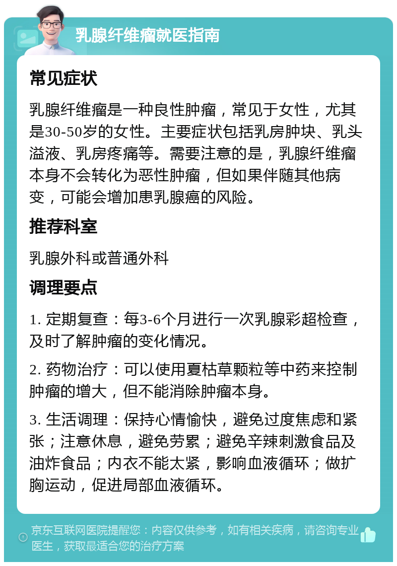 乳腺纤维瘤就医指南 常见症状 乳腺纤维瘤是一种良性肿瘤，常见于女性，尤其是30-50岁的女性。主要症状包括乳房肿块、乳头溢液、乳房疼痛等。需要注意的是，乳腺纤维瘤本身不会转化为恶性肿瘤，但如果伴随其他病变，可能会增加患乳腺癌的风险。 推荐科室 乳腺外科或普通外科 调理要点 1. 定期复查：每3-6个月进行一次乳腺彩超检查，及时了解肿瘤的变化情况。 2. 药物治疗：可以使用夏枯草颗粒等中药来控制肿瘤的增大，但不能消除肿瘤本身。 3. 生活调理：保持心情愉快，避免过度焦虑和紧张；注意休息，避免劳累；避免辛辣刺激食品及油炸食品；内衣不能太紧，影响血液循环；做扩胸运动，促进局部血液循环。