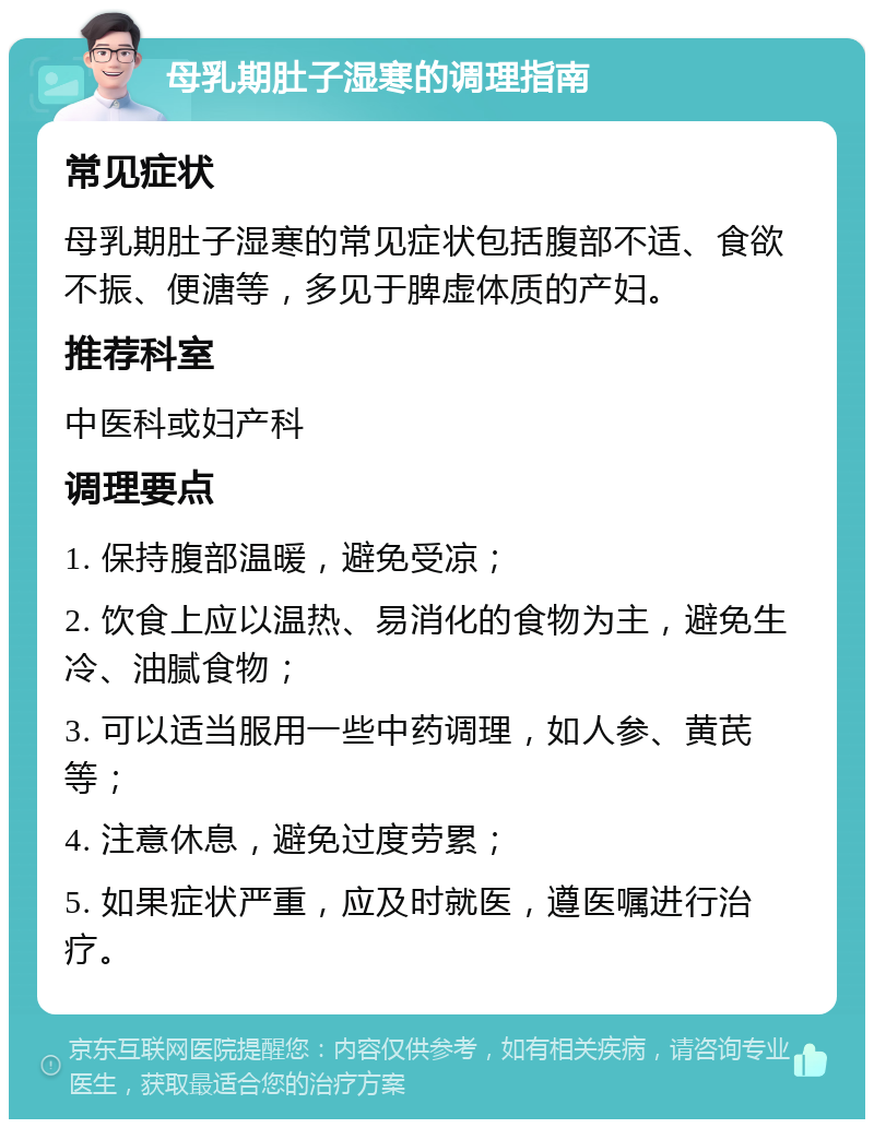 母乳期肚子湿寒的调理指南 常见症状 母乳期肚子湿寒的常见症状包括腹部不适、食欲不振、便溏等，多见于脾虚体质的产妇。 推荐科室 中医科或妇产科 调理要点 1. 保持腹部温暖，避免受凉； 2. 饮食上应以温热、易消化的食物为主，避免生冷、油腻食物； 3. 可以适当服用一些中药调理，如人参、黄芪等； 4. 注意休息，避免过度劳累； 5. 如果症状严重，应及时就医，遵医嘱进行治疗。