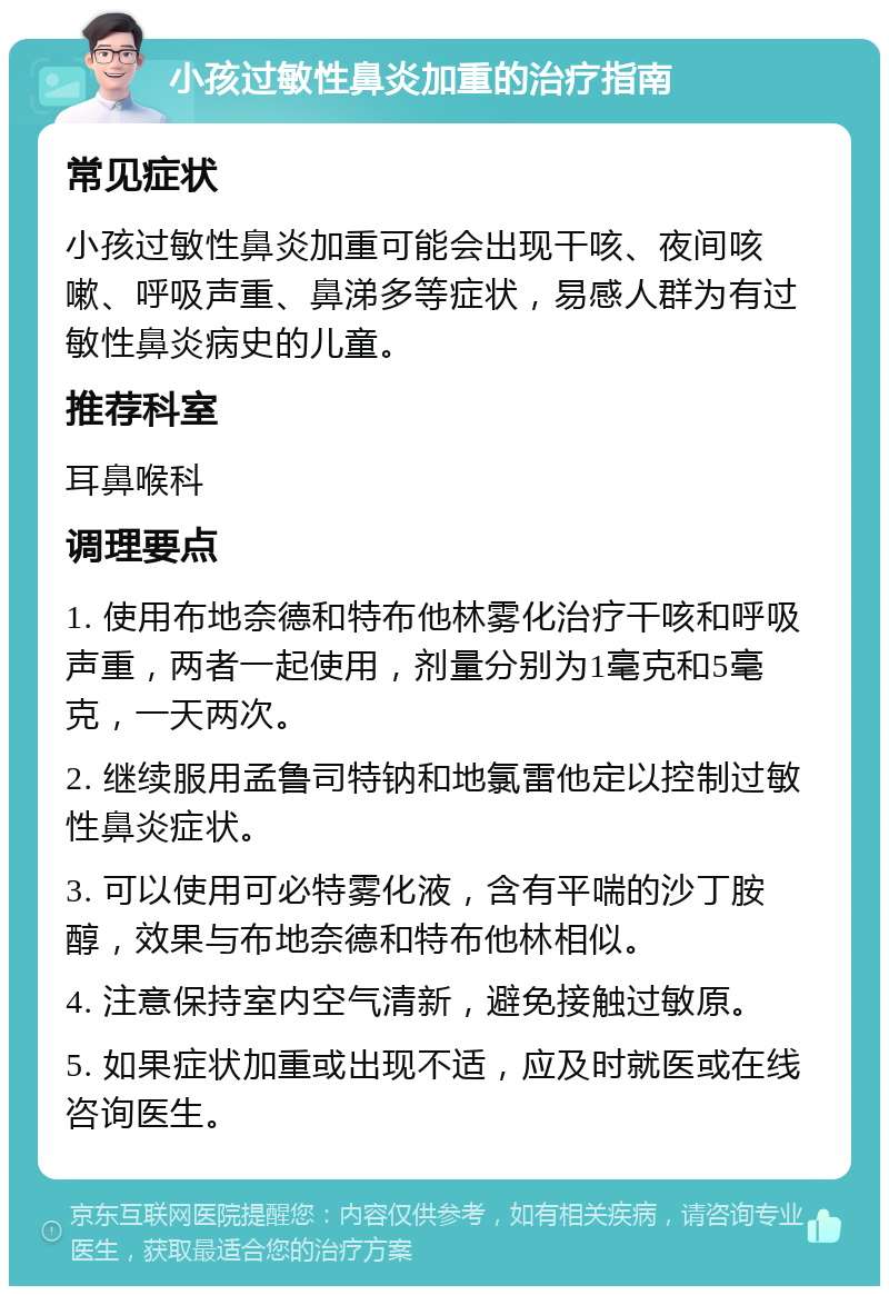 小孩过敏性鼻炎加重的治疗指南 常见症状 小孩过敏性鼻炎加重可能会出现干咳、夜间咳嗽、呼吸声重、鼻涕多等症状，易感人群为有过敏性鼻炎病史的儿童。 推荐科室 耳鼻喉科 调理要点 1. 使用布地奈德和特布他林雾化治疗干咳和呼吸声重，两者一起使用，剂量分别为1毫克和5毫克，一天两次。 2. 继续服用孟鲁司特钠和地氯雷他定以控制过敏性鼻炎症状。 3. 可以使用可必特雾化液，含有平喘的沙丁胺醇，效果与布地奈德和特布他林相似。 4. 注意保持室内空气清新，避免接触过敏原。 5. 如果症状加重或出现不适，应及时就医或在线咨询医生。