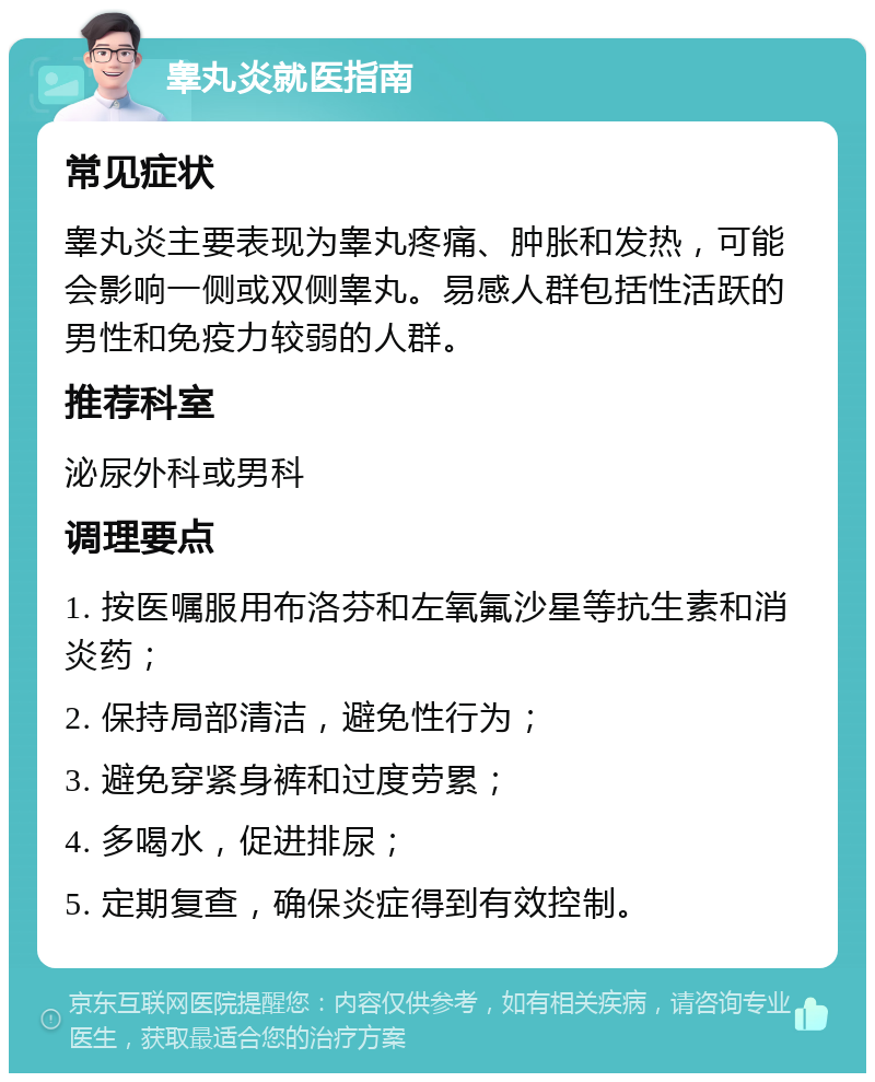 睾丸炎就医指南 常见症状 睾丸炎主要表现为睾丸疼痛、肿胀和发热，可能会影响一侧或双侧睾丸。易感人群包括性活跃的男性和免疫力较弱的人群。 推荐科室 泌尿外科或男科 调理要点 1. 按医嘱服用布洛芬和左氧氟沙星等抗生素和消炎药； 2. 保持局部清洁，避免性行为； 3. 避免穿紧身裤和过度劳累； 4. 多喝水，促进排尿； 5. 定期复查，确保炎症得到有效控制。