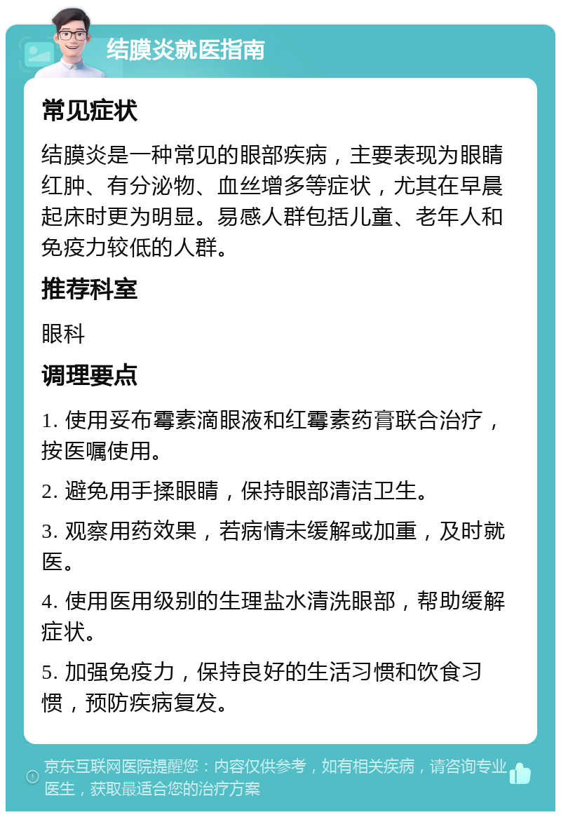 结膜炎就医指南 常见症状 结膜炎是一种常见的眼部疾病，主要表现为眼睛红肿、有分泌物、血丝增多等症状，尤其在早晨起床时更为明显。易感人群包括儿童、老年人和免疫力较低的人群。 推荐科室 眼科 调理要点 1. 使用妥布霉素滴眼液和红霉素药膏联合治疗，按医嘱使用。 2. 避免用手揉眼睛，保持眼部清洁卫生。 3. 观察用药效果，若病情未缓解或加重，及时就医。 4. 使用医用级别的生理盐水清洗眼部，帮助缓解症状。 5. 加强免疫力，保持良好的生活习惯和饮食习惯，预防疾病复发。