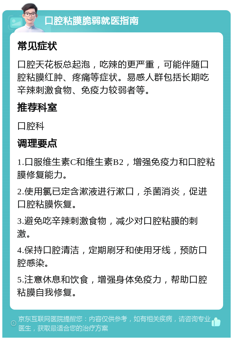 口腔粘膜脆弱就医指南 常见症状 口腔天花板总起泡，吃辣的更严重，可能伴随口腔粘膜红肿、疼痛等症状。易感人群包括长期吃辛辣刺激食物、免疫力较弱者等。 推荐科室 口腔科 调理要点 1.口服维生素C和维生素B2，增强免疫力和口腔粘膜修复能力。 2.使用氯已定含漱液进行漱口，杀菌消炎，促进口腔粘膜恢复。 3.避免吃辛辣刺激食物，减少对口腔粘膜的刺激。 4.保持口腔清洁，定期刷牙和使用牙线，预防口腔感染。 5.注意休息和饮食，增强身体免疫力，帮助口腔粘膜自我修复。