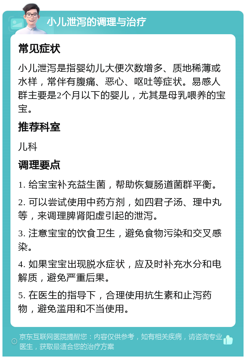 小儿泄泻的调理与治疗 常见症状 小儿泄泻是指婴幼儿大便次数增多、质地稀薄或水样，常伴有腹痛、恶心、呕吐等症状。易感人群主要是2个月以下的婴儿，尤其是母乳喂养的宝宝。 推荐科室 儿科 调理要点 1. 给宝宝补充益生菌，帮助恢复肠道菌群平衡。 2. 可以尝试使用中药方剂，如四君子汤、理中丸等，来调理脾肾阳虚引起的泄泻。 3. 注意宝宝的饮食卫生，避免食物污染和交叉感染。 4. 如果宝宝出现脱水症状，应及时补充水分和电解质，避免严重后果。 5. 在医生的指导下，合理使用抗生素和止泻药物，避免滥用和不当使用。