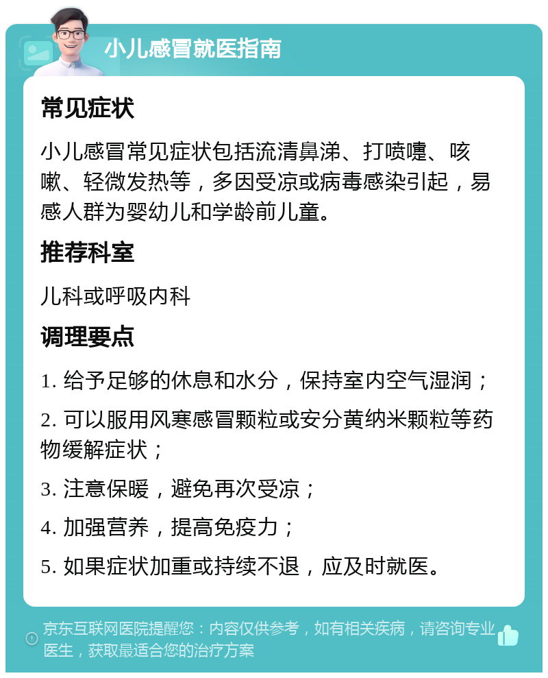 小儿感冒就医指南 常见症状 小儿感冒常见症状包括流清鼻涕、打喷嚏、咳嗽、轻微发热等，多因受凉或病毒感染引起，易感人群为婴幼儿和学龄前儿童。 推荐科室 儿科或呼吸内科 调理要点 1. 给予足够的休息和水分，保持室内空气湿润； 2. 可以服用风寒感冒颗粒或安分黄纳米颗粒等药物缓解症状； 3. 注意保暖，避免再次受凉； 4. 加强营养，提高免疫力； 5. 如果症状加重或持续不退，应及时就医。