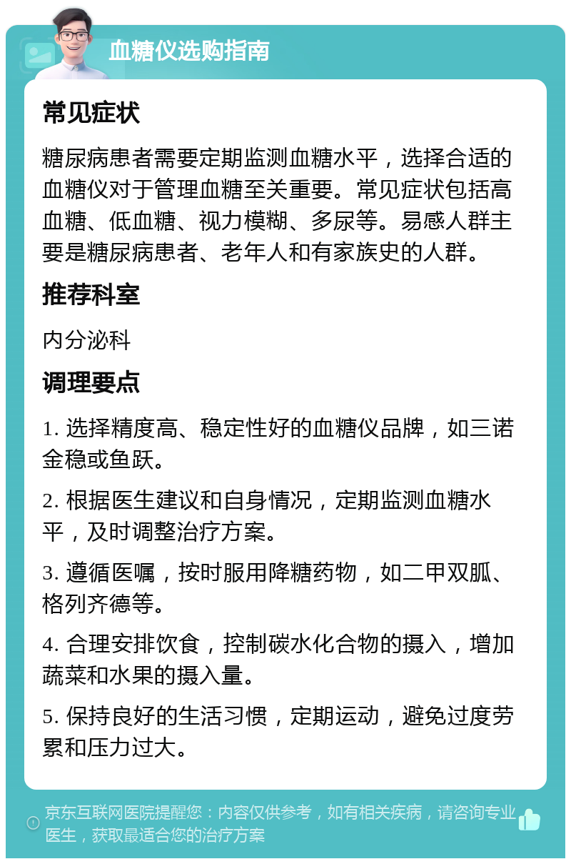 血糖仪选购指南 常见症状 糖尿病患者需要定期监测血糖水平，选择合适的血糖仪对于管理血糖至关重要。常见症状包括高血糖、低血糖、视力模糊、多尿等。易感人群主要是糖尿病患者、老年人和有家族史的人群。 推荐科室 内分泌科 调理要点 1. 选择精度高、稳定性好的血糖仪品牌，如三诺金稳或鱼跃。 2. 根据医生建议和自身情况，定期监测血糖水平，及时调整治疗方案。 3. 遵循医嘱，按时服用降糖药物，如二甲双胍、格列齐德等。 4. 合理安排饮食，控制碳水化合物的摄入，增加蔬菜和水果的摄入量。 5. 保持良好的生活习惯，定期运动，避免过度劳累和压力过大。