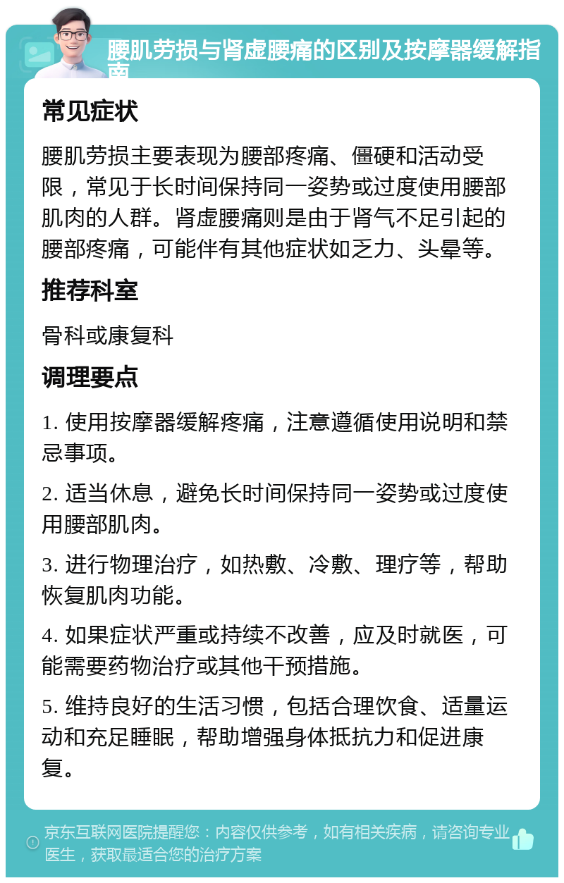 腰肌劳损与肾虚腰痛的区别及按摩器缓解指南 常见症状 腰肌劳损主要表现为腰部疼痛、僵硬和活动受限，常见于长时间保持同一姿势或过度使用腰部肌肉的人群。肾虚腰痛则是由于肾气不足引起的腰部疼痛，可能伴有其他症状如乏力、头晕等。 推荐科室 骨科或康复科 调理要点 1. 使用按摩器缓解疼痛，注意遵循使用说明和禁忌事项。 2. 适当休息，避免长时间保持同一姿势或过度使用腰部肌肉。 3. 进行物理治疗，如热敷、冷敷、理疗等，帮助恢复肌肉功能。 4. 如果症状严重或持续不改善，应及时就医，可能需要药物治疗或其他干预措施。 5. 维持良好的生活习惯，包括合理饮食、适量运动和充足睡眠，帮助增强身体抵抗力和促进康复。