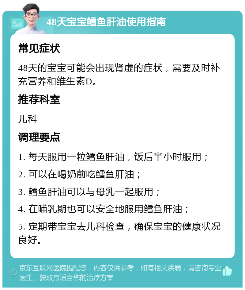 48天宝宝鳕鱼肝油使用指南 常见症状 48天的宝宝可能会出现肾虚的症状，需要及时补充营养和维生素D。 推荐科室 儿科 调理要点 1. 每天服用一粒鳕鱼肝油，饭后半小时服用； 2. 可以在喝奶前吃鳕鱼肝油； 3. 鳕鱼肝油可以与母乳一起服用； 4. 在哺乳期也可以安全地服用鳕鱼肝油； 5. 定期带宝宝去儿科检查，确保宝宝的健康状况良好。