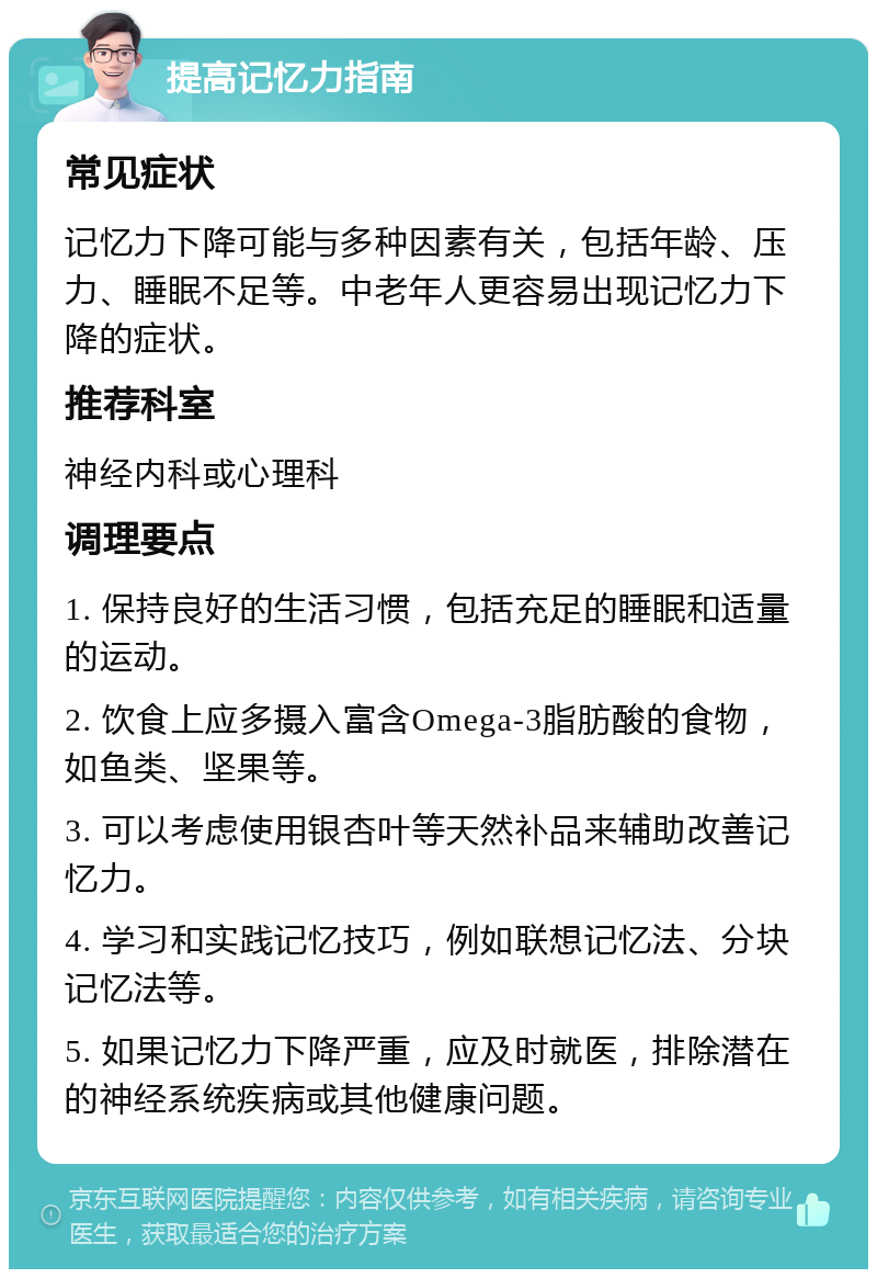 提高记忆力指南 常见症状 记忆力下降可能与多种因素有关，包括年龄、压力、睡眠不足等。中老年人更容易出现记忆力下降的症状。 推荐科室 神经内科或心理科 调理要点 1. 保持良好的生活习惯，包括充足的睡眠和适量的运动。 2. 饮食上应多摄入富含Omega-3脂肪酸的食物，如鱼类、坚果等。 3. 可以考虑使用银杏叶等天然补品来辅助改善记忆力。 4. 学习和实践记忆技巧，例如联想记忆法、分块记忆法等。 5. 如果记忆力下降严重，应及时就医，排除潜在的神经系统疾病或其他健康问题。