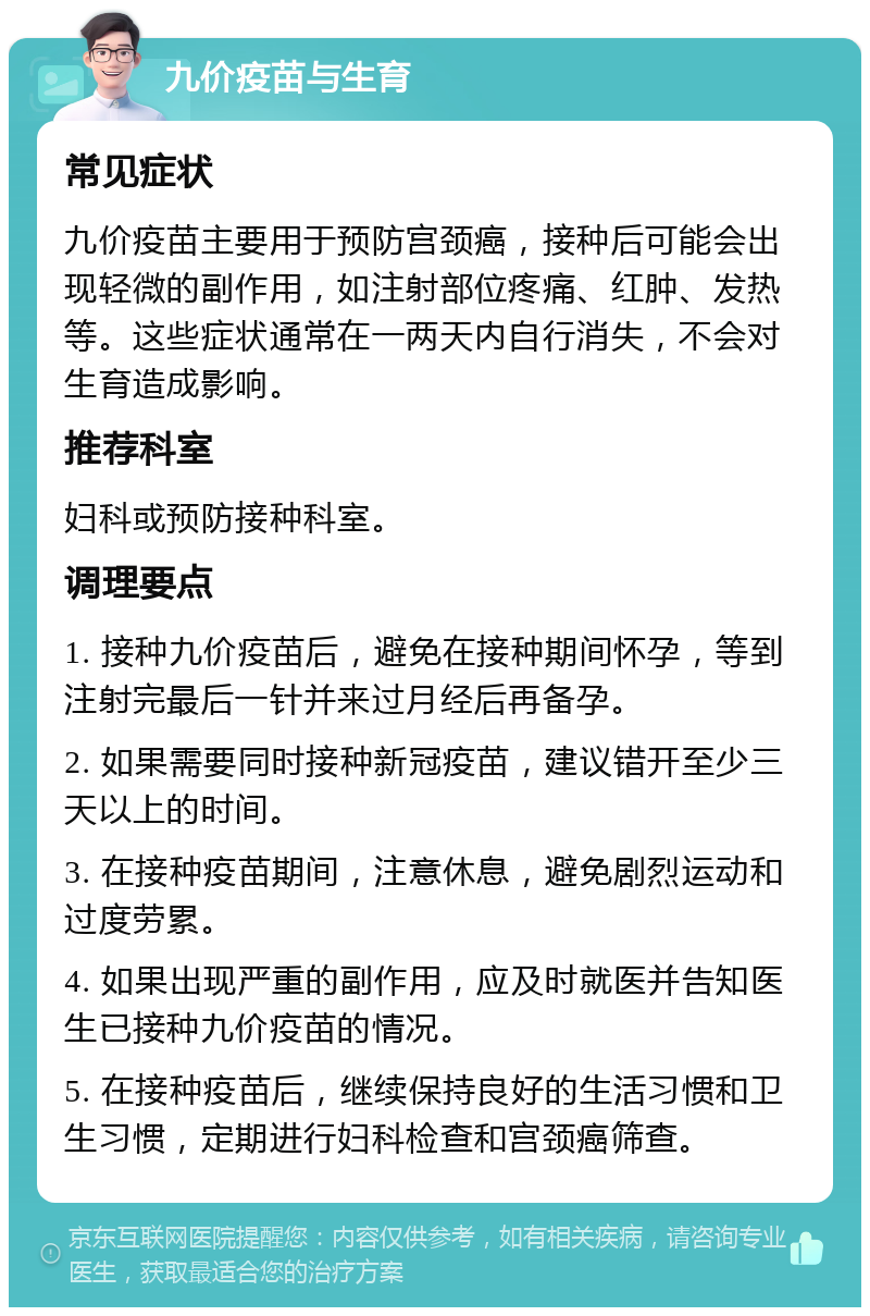 九价疫苗与生育 常见症状 九价疫苗主要用于预防宫颈癌，接种后可能会出现轻微的副作用，如注射部位疼痛、红肿、发热等。这些症状通常在一两天内自行消失，不会对生育造成影响。 推荐科室 妇科或预防接种科室。 调理要点 1. 接种九价疫苗后，避免在接种期间怀孕，等到注射完最后一针并来过月经后再备孕。 2. 如果需要同时接种新冠疫苗，建议错开至少三天以上的时间。 3. 在接种疫苗期间，注意休息，避免剧烈运动和过度劳累。 4. 如果出现严重的副作用，应及时就医并告知医生已接种九价疫苗的情况。 5. 在接种疫苗后，继续保持良好的生活习惯和卫生习惯，定期进行妇科检查和宫颈癌筛查。