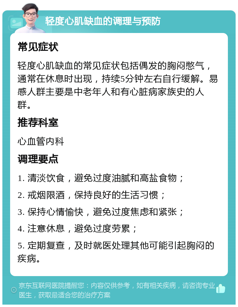 轻度心肌缺血的调理与预防 常见症状 轻度心肌缺血的常见症状包括偶发的胸闷憋气，通常在休息时出现，持续5分钟左右自行缓解。易感人群主要是中老年人和有心脏病家族史的人群。 推荐科室 心血管内科 调理要点 1. 清淡饮食，避免过度油腻和高盐食物； 2. 戒烟限酒，保持良好的生活习惯； 3. 保持心情愉快，避免过度焦虑和紧张； 4. 注意休息，避免过度劳累； 5. 定期复查，及时就医处理其他可能引起胸闷的疾病。