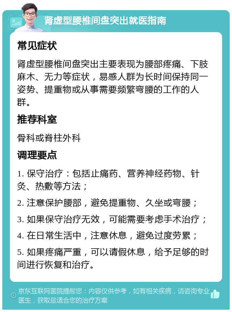 肾虚型腰椎间盘突出就医指南 常见症状 肾虚型腰椎间盘突出主要表现为腰部疼痛、下肢麻木、无力等症状，易感人群为长时间保持同一姿势、提重物或从事需要频繁弯腰的工作的人群。 推荐科室 骨科或脊柱外科 调理要点 1. 保守治疗：包括止痛药、营养神经药物、针灸、热敷等方法； 2. 注意保护腰部，避免提重物、久坐或弯腰； 3. 如果保守治疗无效，可能需要考虑手术治疗； 4. 在日常生活中，注意休息，避免过度劳累； 5. 如果疼痛严重，可以请假休息，给予足够的时间进行恢复和治疗。