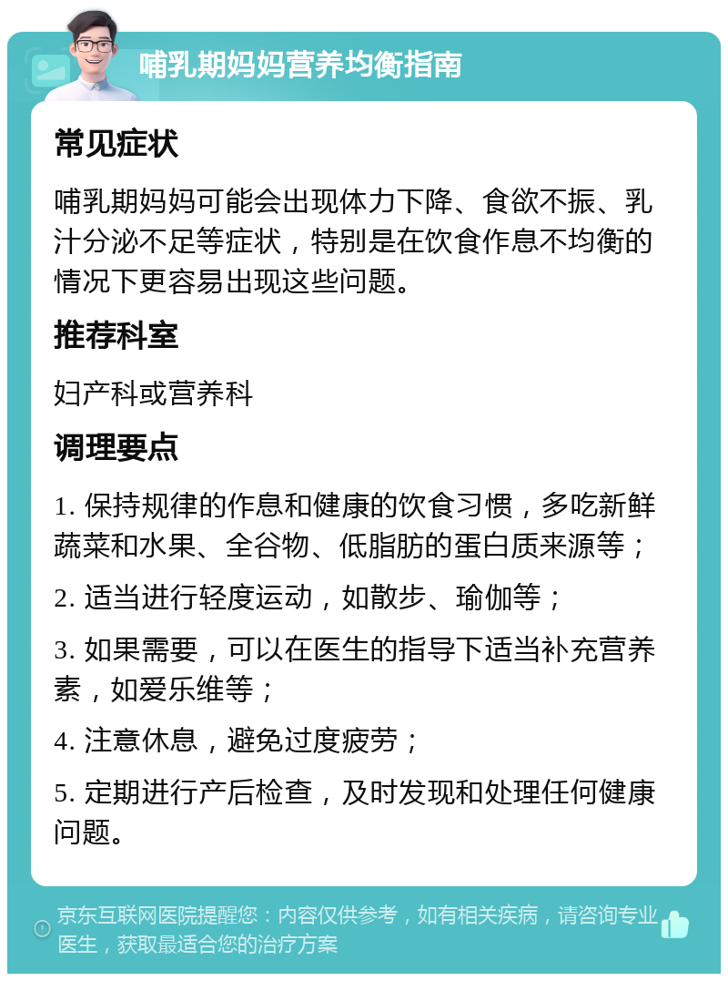 哺乳期妈妈营养均衡指南 常见症状 哺乳期妈妈可能会出现体力下降、食欲不振、乳汁分泌不足等症状，特别是在饮食作息不均衡的情况下更容易出现这些问题。 推荐科室 妇产科或营养科 调理要点 1. 保持规律的作息和健康的饮食习惯，多吃新鲜蔬菜和水果、全谷物、低脂肪的蛋白质来源等； 2. 适当进行轻度运动，如散步、瑜伽等； 3. 如果需要，可以在医生的指导下适当补充营养素，如爱乐维等； 4. 注意休息，避免过度疲劳； 5. 定期进行产后检查，及时发现和处理任何健康问题。