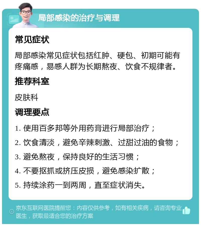 局部感染的治疗与调理 常见症状 局部感染常见症状包括红肿、硬包、初期可能有疼痛感，易感人群为长期熬夜、饮食不规律者。 推荐科室 皮肤科 调理要点 1. 使用百多邦等外用药膏进行局部治疗； 2. 饮食清淡，避免辛辣刺激、过甜过油的食物； 3. 避免熬夜，保持良好的生活习惯； 4. 不要抠抓或挤压皮损，避免感染扩散； 5. 持续涂药一到两周，直至症状消失。