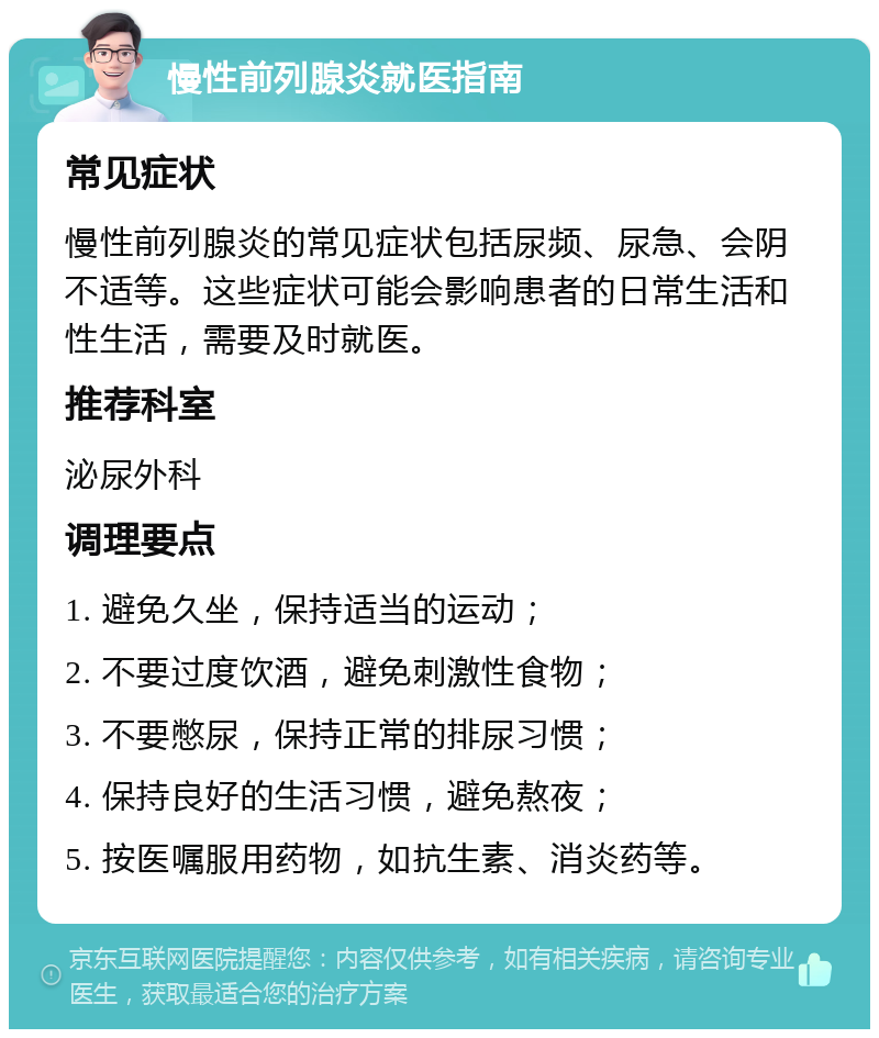 慢性前列腺炎就医指南 常见症状 慢性前列腺炎的常见症状包括尿频、尿急、会阴不适等。这些症状可能会影响患者的日常生活和性生活，需要及时就医。 推荐科室 泌尿外科 调理要点 1. 避免久坐，保持适当的运动； 2. 不要过度饮酒，避免刺激性食物； 3. 不要憋尿，保持正常的排尿习惯； 4. 保持良好的生活习惯，避免熬夜； 5. 按医嘱服用药物，如抗生素、消炎药等。