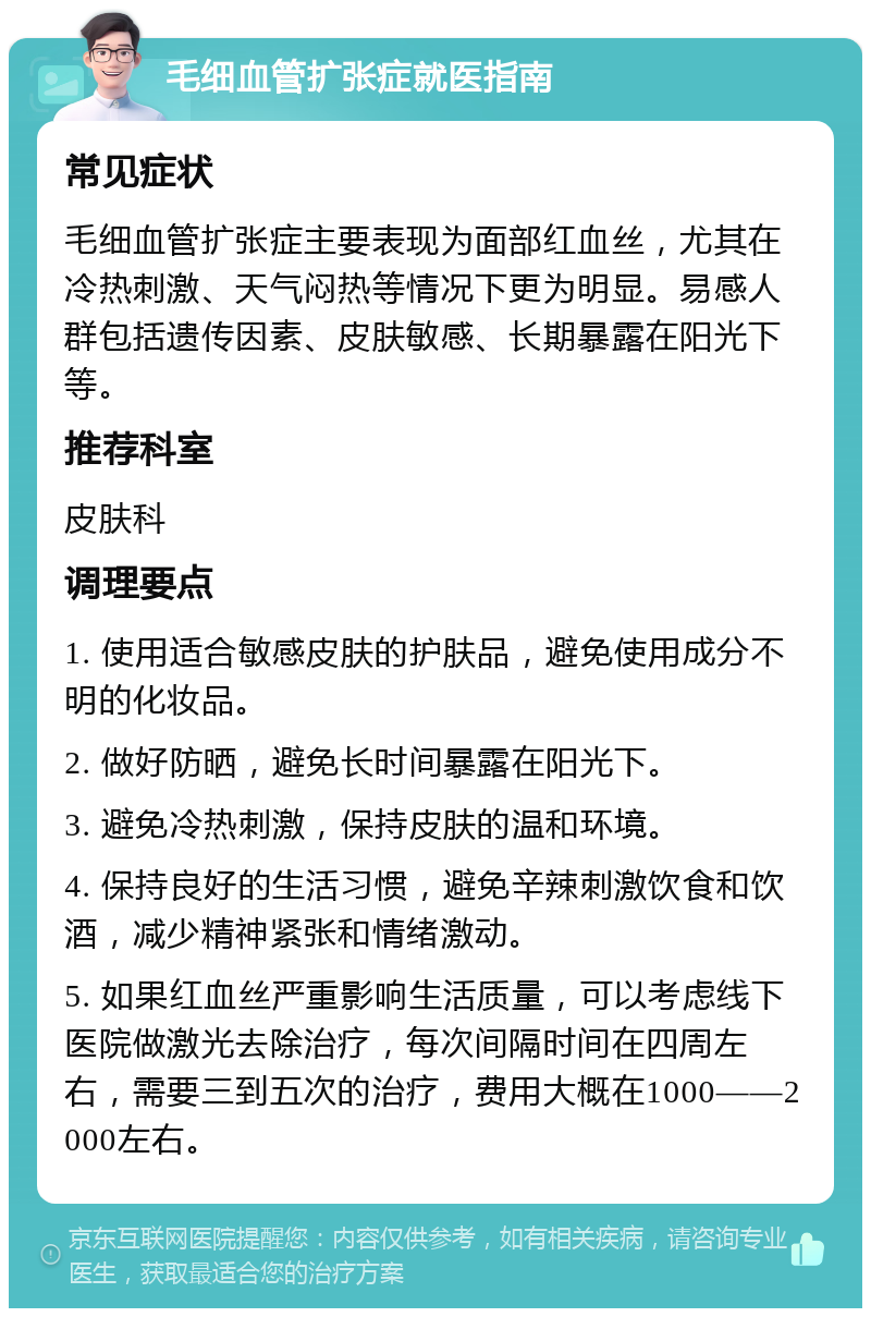 毛细血管扩张症就医指南 常见症状 毛细血管扩张症主要表现为面部红血丝，尤其在冷热刺激、天气闷热等情况下更为明显。易感人群包括遗传因素、皮肤敏感、长期暴露在阳光下等。 推荐科室 皮肤科 调理要点 1. 使用适合敏感皮肤的护肤品，避免使用成分不明的化妆品。 2. 做好防晒，避免长时间暴露在阳光下。 3. 避免冷热刺激，保持皮肤的温和环境。 4. 保持良好的生活习惯，避免辛辣刺激饮食和饮酒，减少精神紧张和情绪激动。 5. 如果红血丝严重影响生活质量，可以考虑线下医院做激光去除治疗，每次间隔时间在四周左右，需要三到五次的治疗，费用大概在1000——2000左右。