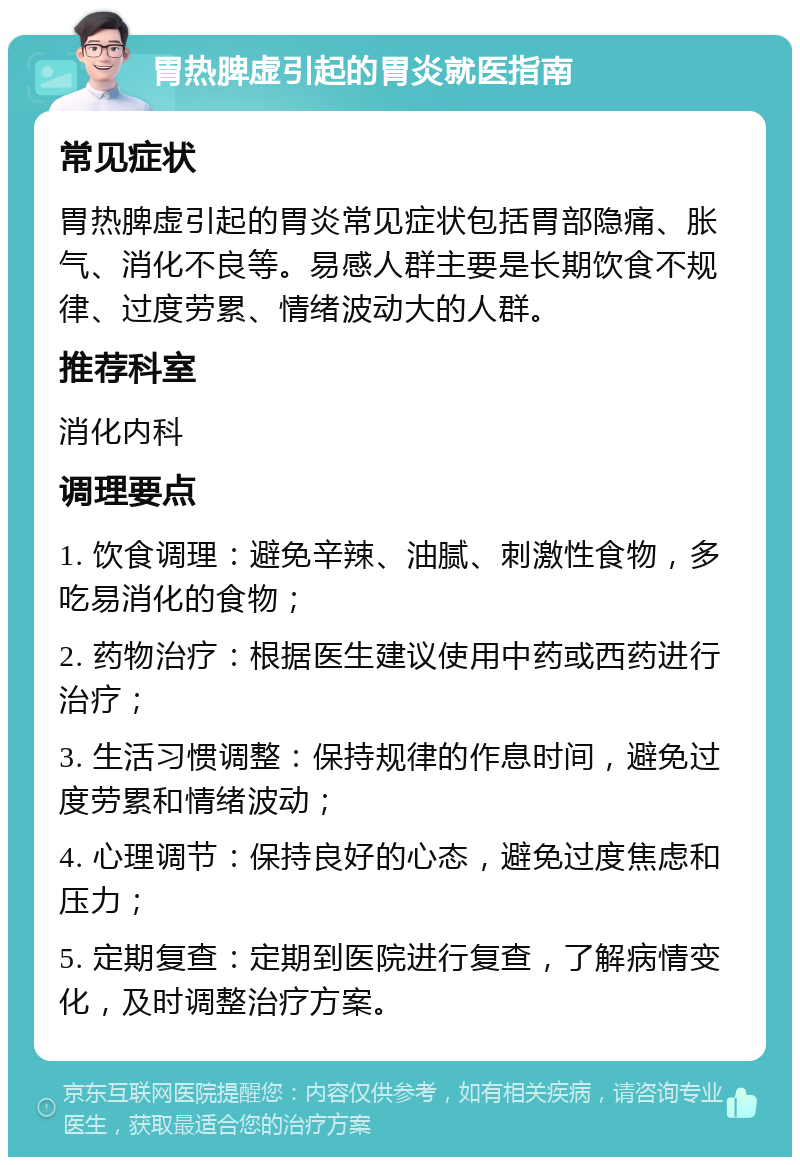 胃热脾虚引起的胃炎就医指南 常见症状 胃热脾虚引起的胃炎常见症状包括胃部隐痛、胀气、消化不良等。易感人群主要是长期饮食不规律、过度劳累、情绪波动大的人群。 推荐科室 消化内科 调理要点 1. 饮食调理：避免辛辣、油腻、刺激性食物，多吃易消化的食物； 2. 药物治疗：根据医生建议使用中药或西药进行治疗； 3. 生活习惯调整：保持规律的作息时间，避免过度劳累和情绪波动； 4. 心理调节：保持良好的心态，避免过度焦虑和压力； 5. 定期复查：定期到医院进行复查，了解病情变化，及时调整治疗方案。