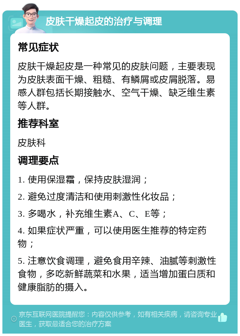 皮肤干燥起皮的治疗与调理 常见症状 皮肤干燥起皮是一种常见的皮肤问题，主要表现为皮肤表面干燥、粗糙、有鳞屑或皮屑脱落。易感人群包括长期接触水、空气干燥、缺乏维生素等人群。 推荐科室 皮肤科 调理要点 1. 使用保湿霜，保持皮肤湿润； 2. 避免过度清洁和使用刺激性化妆品； 3. 多喝水，补充维生素A、C、E等； 4. 如果症状严重，可以使用医生推荐的特定药物； 5. 注意饮食调理，避免食用辛辣、油腻等刺激性食物，多吃新鲜蔬菜和水果，适当增加蛋白质和健康脂肪的摄入。